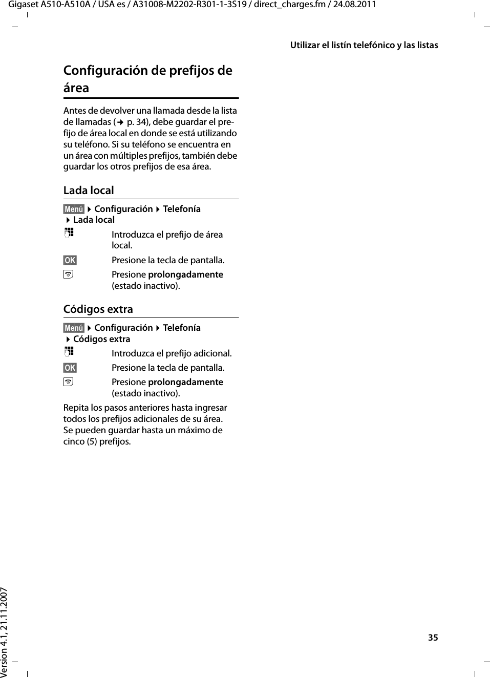 35Utilizar el listín telefónico y las listasGigaset A510-A510A / USA es / A31008-M2202-R301-1-3S19 / direct_charges.fm / 24.08.2011Version 4.1, 21.11.2007Configuración de prefijos de áreaAntes de devolver una llamada desde la lista de llamadas (¢p. 34), debe guardar el pre-fijo de área local en donde se está utilizando su teléfono. Si su teléfono se encuentra en un área con múltiples prefijos, también debe guardar los otros prefijos de esa área.Lada local§Menú§ ¤Configuración ¤Telefonía ¤Lada local~Introduzca el prefijo de área local.§OK§ Presione la tecla de pantalla. aPresione prolongadamente (estado inactivo).Códigos extra§Menú§ ¤Configuración ¤Telefonía ¤Códigos extra~Introduzca el prefijo adicional.§OK§ Presione la tecla de pantalla. aPresione prolongadamente (estado inactivo).Repita los pasos anteriores hasta ingresar todos los prefijos adicionales de su área. Se pueden guardar hasta un máximo de cinco (5) prefijos.