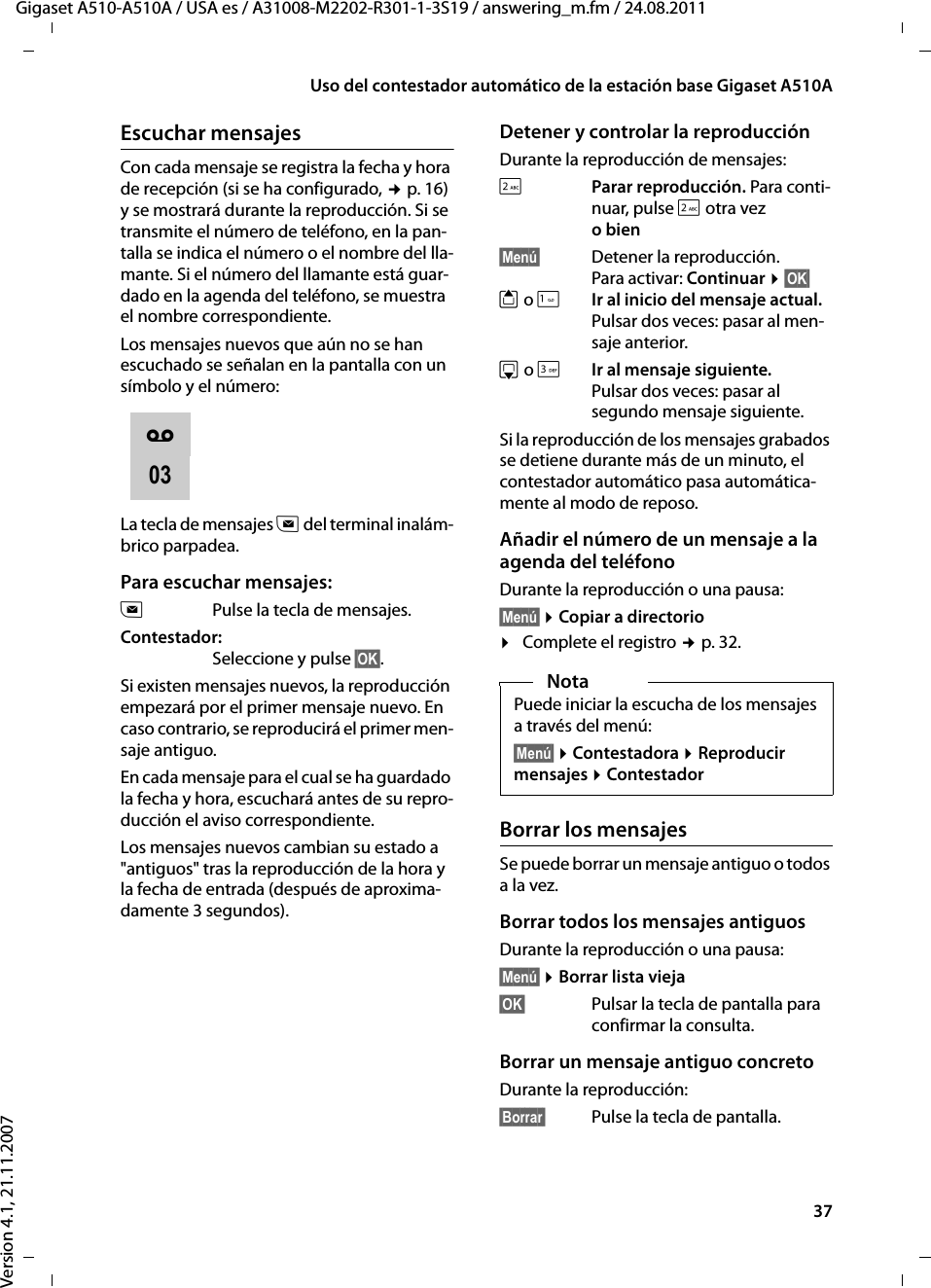 37Uso del contestador automático de la estación base Gigaset A510AGigaset A510-A510A / USA es / A31008-M2202-R301-1-3S19 / answering_m.fm / 24.08.2011Version 4.1, 21.11.2007Escuchar mensajesCon cada mensaje se registra la fecha y hora de recepción (si se ha configurado, ¢p. 16) y se mostrará durante la reproducción. Si se transmite el número de teléfono, en la pan-talla se indica el número o el nombre del lla-mante. Si el número del llamante está guar-dado en la agenda del teléfono, se muestra el nombre correspondiente. Los mensajes nuevos que aún no se han escuchado se señalan en la pantalla con un símbolo y el número:La tecla de mensajes f del terminal inalám-brico parpadea.Para escuchar mensajes:fPulse la tecla de mensajes. Contestador:Seleccione y pulse §OK§.Si existen mensajes nuevos, la reproducción empezará por el primer mensaje nuevo. En caso contrario, se reproducirá el primer men-saje antiguo. En cada mensaje para el cual se ha guardado la fecha y hora, escuchará antes de su repro-ducción el aviso correspondiente.Los mensajes nuevos cambian su estado a &quot;antiguos&quot; tras la reproducción de la hora y la fecha de entrada (después de aproxima-damente 3 segundos).Detener y controlar la reproducción Durante la reproducción de mensajes: 2 Parar reproducción. Para conti-nuar, pulse 2 otra vezo bien§Menú§ Detener la reproducción. Para activar: Continuar ¤§OK§ t o 1Ir al inicio del mensaje actual.Pulsar dos veces: pasar al men-saje anterior.s o IIr al mensaje siguiente.Pulsar dos veces: pasar al segundo mensaje siguiente.Si la reproducción de los mensajes grabados se detiene durante más de un minuto, el contestador automático pasa automática-mente al modo de reposo.Añadir el número de un mensaje a la agenda del teléfonoDurante la reproducción o una pausa:§Menú§ ¤Copiar a directorio¤Complete el registro ¢p. 32.Borrar los mensajesSe puede borrar un mensaje antiguo o todos a la vez. Borrar todos los mensajes antiguosDurante la reproducción o una pausa:§Menú§ ¤Borrar lista vieja§OK§ Pulsar la tecla de pantalla para confirmar la consulta.Borrar un mensaje antiguo concretoDurante la reproducción:§Borrar§ Pulse la tecla de pantalla.Ã03NotaPuede iniciar la escucha de los mensajes a través del menú:§Menú§ ¤Contestadora ¤Reproducir mensajes ¤Contestador