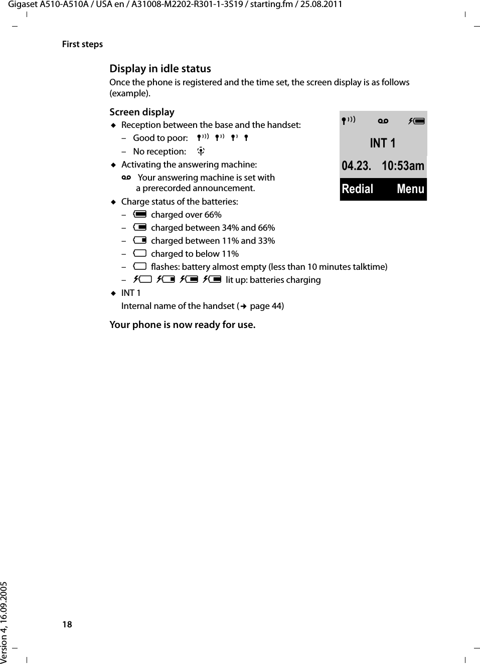 18First stepsGigaset A510-A510A / USA en / A31008-M2202-R301-1-3S19 / starting.fm / 25.08.2011Version 4, 16.09.2005Display in idle statusOnce the phone is registered and the time set, the screen display is as follows (example).Screen displayuReception between the base and the handset:– Good to poor: Ð¨§¦–No reception:  ¥ uActivating the answering machine:Ã  Your answering machine is set with a prerecorded announcement.uCharge status of the batteries:–Ucharged over 66%–Vcharged between 34% and 66%–echarged between 11% and 33%–=charged to below 11% –=flashes: battery almost empty (less than 10 minutes talktime)– = e V Vlit up: batteries charginguINT 1Internal name of the handset (¢page 44)Your phone is now ready for use. ÐÃ UINT 104.23. 10:53amRedial Menu