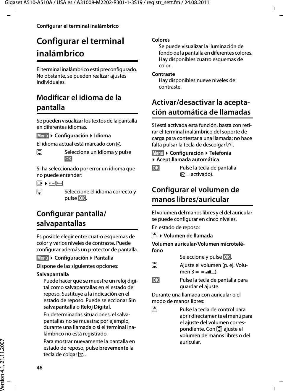 46Configurar el terminal inalámbricoGigaset A510-A510A / USA es / A31008-M2202-R301-1-3S19 / registr_sett.fm / 24.08.2011Version 4.1, 21.11.2007Configurar el terminal inalámbricoEl terminal inalámbrico está preconfigurado. No obstante, se pueden realizar ajustes individuales.Modificar el idioma de la pantallaSe pueden visualizar los textos de la pantalla en diferentes idiomas.§Menú§ ¤Configuración ¤IdiomaEl idioma actual está marcado con ³.sSeleccione un idioma y pulse §OK§. Si ha seleccionado por error un idioma que no puede entender:v ¤L4sSeleccione el idioma correcto y pulse §OK§.Configurar pantalla/salvapantallasEs posible elegir entre cuatro esquemas de color y varios niveles de contraste. Puede configurar además un protector de pantalla.§Menú§ ¤Configuración ¤PantallaDispone de las siguientes opciones:SalvapantallaPuede hacer que se muestre un reloj digi-tal como salvapantallas en el estado de reposo. Sustituye a la indicación en el estado de reposo. Puede seleccionar Sin salvapantalla o Reloj Digital.En determinadas situaciones, el salva-pantallas no se muestra; por ejemplo, durante una llamada o si el terminal ina-lámbrico no está registrado. Para mostrar nuevamente la pantalla en estado de reposo, pulse brevemente la tecla de colgar a.ColoresSe puede visualizar la iluminación de fondo de la pantalla en diferentes colores. Hay disponibles cuatro esquemas de color.ContrasteHay disponibles nueve niveles de contraste.Activar/desactivar la acepta-ción automática de llamadasSi está activada esta función, basta con reti-rar el terminal inalámbrico del soporte de carga para contestar a una llamada; no hace falta pulsar la tecla de descolgar c.§Menú§ ¤Configuración ¤Telefonía ¤Acept.llamada automática§OK§ Pulse la tecla de pantalla (³=activado).Configurar el volumen de manos libres/auricularEl volumen del manos libres y el del auricular se puede configurar en cinco niveles. En estado de reposo:t ¤Volumen de llamadaVolumen auricular/Volumen microtelé-fonoSeleccione y pulse §OK§.qAjuste el volumen (p. ej. Volu-men 3 =  = ‰).§OK§ Pulse la tecla de pantalla para guardar el ajuste.Durante una llamada con auricular o el modo de manos libres:tPulse la tecla de control para abrir directamente el menú para el ajuste del volumen corres-pondiente. Con q ajuste el volumen de manos libres o del auricular.