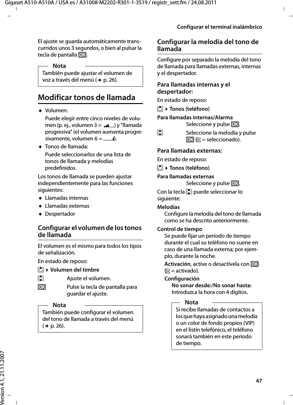 47Configurar el terminal inalámbricoGigaset A510-A510A / USA es / A31008-M2202-R301-1-3S19 / registr_sett.fm / 24.08.2011Version 4.1, 21.11.2007El ajuste se guarda automáticamente trans-curridos unos 3 segundos, o bien al pulsar la tecla de pantalla §OK§.Modificar tonos de llamadauVolumen:Puede elegir entre cinco niveles de volu-men (p. ej., volumen 3 =  ˆ) y “llamada progresiva” (el volumen aumenta progre-sivamente, volumen 6 = ‡). uTonos de llamada:Puede seleccionarlos de una lista de tonos de llamada y melodías predefinidos.Los tonos de llamada se pueden ajustar independientemente para las funciones siguientes:uLlamadas internasuLlamadas externasuDespertadorConfigurar el volumen de los tonos de llamadaEl volumen es el mismo para todos los tipos de señalización.En estado de reposo:t ¤Volumen del timbreqAjuste el volumen.§OK§ Pulse la tecla de pantalla para guardar el ajuste.Configurar la melodía del tono de llamadaConfigure por separado la melodía del tono de llamada para llamadas externas, internas y el despertador. Para llamadas internas y el despertador:En estado de reposo:t ¤Tonos (teléfono)Para llamadas internas/Alarma Seleccione y pulse §OK§.qSeleccione la melodía y pulse §OK§ (³= seleccionado).Para llamadas externas:En estado de reposo:t ¤Tonos (teléfono)Para llamadas externas Seleccione y pulse §OK§.Con la tecla q puede seleccionar lo siguiente:MelodíasConfigure la melodía del tono de llamada como se ha descrito anteriormente.Control de tiempoSe puede fijar un período de tiempo durante el cual su teléfono no suene en caso de una llamada externa; por ejem-plo, durante la noche. Activación, active o desactívela con §OK§ (³=activado).ConfiguraciónNo sonar desde:/No sonar hasta:Introduzca la hora con 4 dígitos.NotaTambién puede ajustar el volumen de voz a través del menú (¢p. 26).NotaTambién puede configurar el volumen del tono de llamada a través del menú (¢p. 26).NotaSi recibe llamadas de contactos a los que haya asignado una melodía o un color de fondo propios (VIP) en el listín telefónico, el teléfono sonará también en este periodo de tiempo.