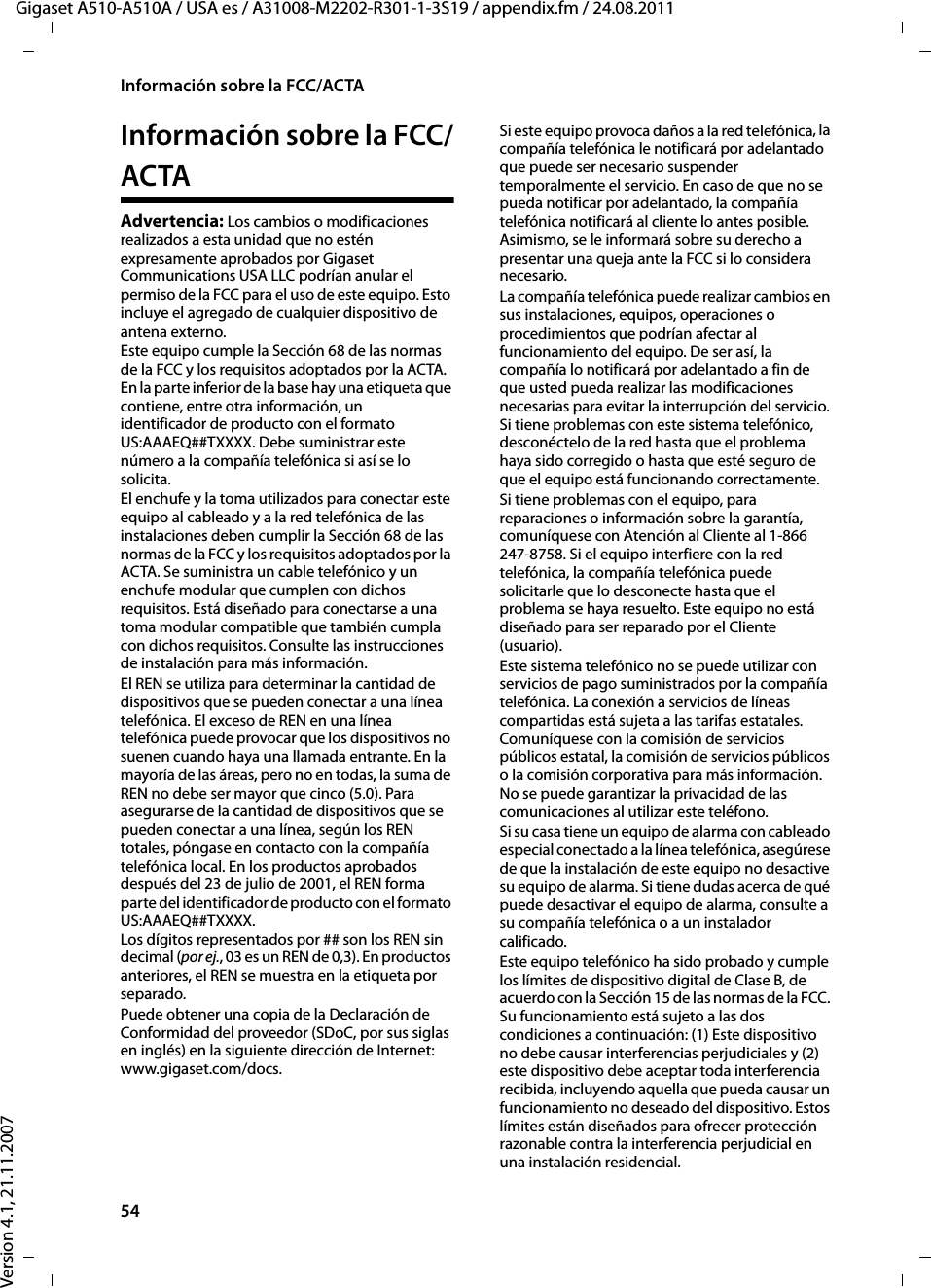 54Información sobre la FCC/ACTAGigaset A510-A510A / USA es / A31008-M2202-R301-1-3S19 / appendix.fm / 24.08.2011Version 4.1, 21.11.2007Información sobre la FCC/ACTAAdvertencia: Los cambios o modificaciones realizados a esta unidad que no estén expresamente aprobados por Gigaset Communications USA LLC podrían anular el permiso de la FCC para el uso de este equipo. Esto incluye el agregado de cualquier dispositivo de antena externo.Este equipo cumple la Sección 68 de las normas de la FCC y los requisitos adoptados por la ACTA. En la parte inferior de la base hay una etiqueta que contiene, entre otra información, un identificador de producto con el formato US:AAAEQ##TXXXX. Debe suministrar este número a la compañía telefónica si así se lo solicita.El enchufe y la toma utilizados para conectar este equipo al cableado y a la red telefónica de las instalaciones deben cumplir la Sección 68 de las normas de la FCC y los requisitos adoptados por la ACTA. Se suministra un cable telefónico y un enchufe modular que cumplen con dichos requisitos. Está diseñado para conectarse a una toma modular compatible que también cumpla con dichos requisitos. Consulte las instrucciones de instalación para más información.El REN se utiliza para determinar la cantidad de dispositivos que se pueden conectar a una línea telefónica. El exceso de REN en una línea telefónica puede provocar que los dispositivos no suenen cuando haya una llamada entrante. En la mayoría de las áreas, pero no en todas, la suma de REN no debe ser mayor que cinco (5.0). Para asegurarse de la cantidad de dispositivos que se pueden conectar a una línea, según los REN totales, póngase en contacto con la compañía telefónica local. En los productos aprobados después del 23 de julio de 2001, el REN forma parte del identificador de producto con el formato US:AAAEQ##TXXXX. Los dígitos representados por ## son los REN sin decimal (por ej., 03 es un REN de 0,3). En productos anteriores, el REN se muestra en la etiqueta por separado.Puede obtener una copia de la Declaración de Conformidad del proveedor (SDoC, por sus siglas en inglés) en la siguiente dirección de Internet: www.gigaset.com/docs.Si este equipo provoca daños a la red telefónica, la compañía telefónica le notificará por adelantado que puede ser necesario suspender temporalmente el servicio. En caso de que no se pueda notificar por adelantado, la compañía telefónica notificará al cliente lo antes posible. Asimismo, se le informará sobre su derecho a presentar una queja ante la FCC si lo considera necesario.La compañía telefónica puede realizar cambios en sus instalaciones, equipos, operaciones o procedimientos que podrían afectar al funcionamiento del equipo. De ser así, la compañía lo notificará por adelantado a fin de que usted pueda realizar las modificaciones necesarias para evitar la interrupción del servicio. Si tiene problemas con este sistema telefónico, desconéctelo de la red hasta que el problema haya sido corregido o hasta que esté seguro de que el equipo está funcionando correctamente.Si tiene problemas con el equipo, para reparaciones o información sobre la garantía, comuníquese con Atención al Cliente al 1-866 247-8758. Si el equipo interfiere con la red telefónica, la compañía telefónica puede solicitarle que lo desconecte hasta que el problema se haya resuelto. Este equipo no está diseñado para ser reparado por el Cliente (usuario).Este sistema telefónico no se puede utilizar con servicios de pago suministrados por la compañía telefónica. La conexión a servicios de líneas compartidas está sujeta a las tarifas estatales. Comuníquese con la comisión de servicios públicos estatal, la comisión de servicios públicos o la comisión corporativa para más información. No se puede garantizar la privacidad de las comunicaciones al utilizar este teléfono.Si su casa tiene un equipo de alarma con cableado especial conectado a la línea telefónica, asegúrese de que la instalación de este equipo no desactive su equipo de alarma. Si tiene dudas acerca de qué puede desactivar el equipo de alarma, consulte a su compañía telefónica o a un instalador calificado.Este equipo telefónico ha sido probado y cumple los límites de dispositivo digital de Clase B, de acuerdo con la Sección 15 de las normas de la FCC. Su funcionamiento está sujeto a las dos condiciones a continuación: (1) Este dispositivo no debe causar interferencias perjudiciales y (2) este dispositivo debe aceptar toda interferencia recibida, incluyendo aquella que pueda causar un funcionamiento no deseado del dispositivo. Estos límites están diseñados para ofrecer protección razonable contra la interferencia perjudicial en una instalación residencial. 