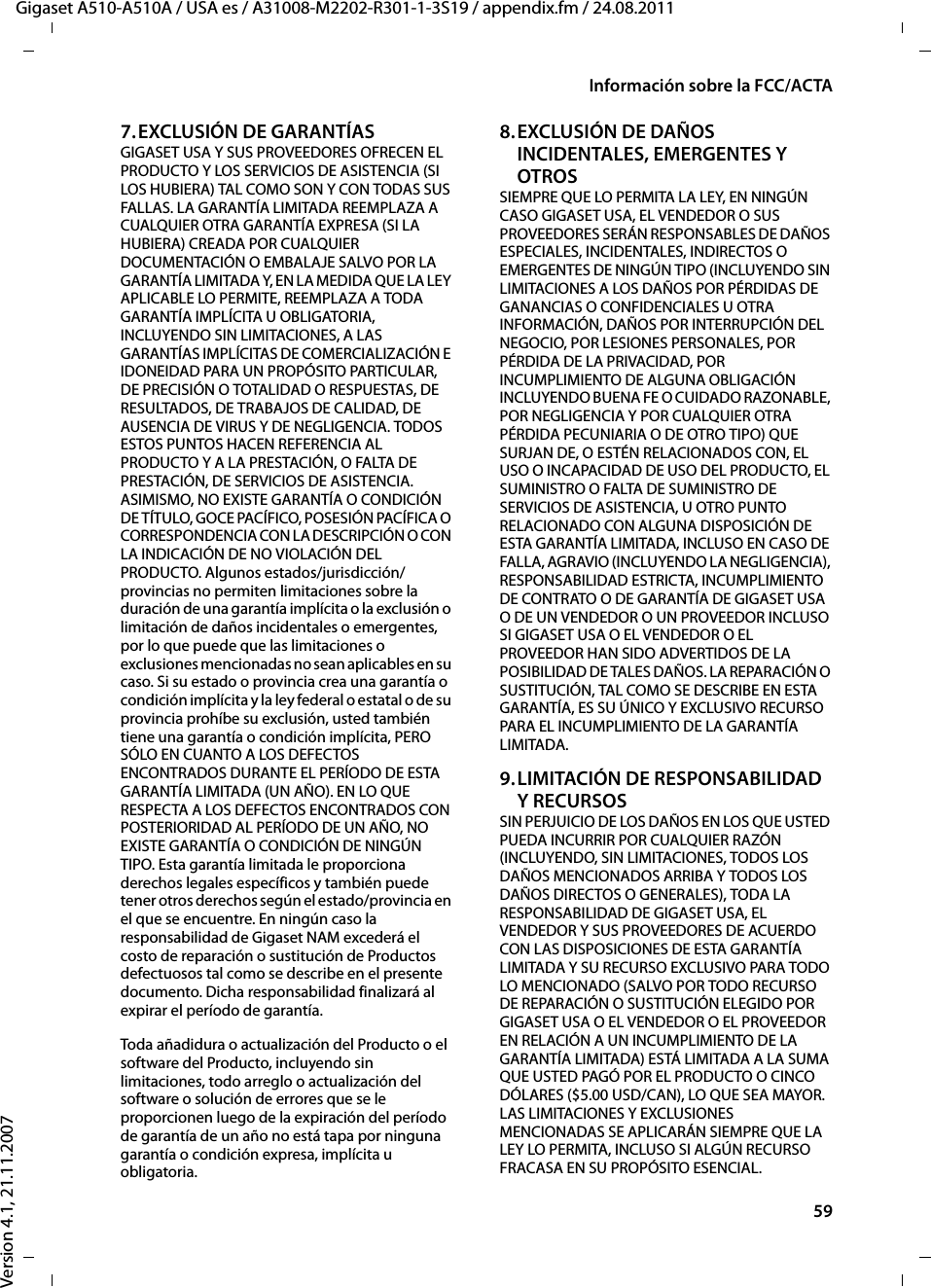 59Información sobre la FCC/ACTAGigaset A510-A510A / USA es / A31008-M2202-R301-1-3S19 / appendix.fm / 24.08.2011Version 4.1, 21.11.20077.EXCLUSIÓN DE GARANTÍASGIGASET USA Y SUS PROVEEDORES OFRECEN EL PRODUCTO Y LOS SERVICIOS DE ASISTENCIA (SI LOS HUBIERA) TAL COMO SON Y CON TODAS SUS FALLAS. LA GARANTÍA LIMITADA REEMPLAZA A CUALQUIER OTRA GARANTÍA EXPRESA (SI LA HUBIERA) CREADA POR CUALQUIER DOCUMENTACIÓN O EMBALAJE SALVO POR LA GARANTÍA LIMITADA Y, EN LA MEDIDA QUE LA LEY APLICABLE LO PERMITE, REEMPLAZA A TODA GARANTÍA IMPLÍCITA U OBLIGATORIA, INCLUYENDO SIN LIMITACIONES, A LAS GARANTÍAS IMPLÍCITAS DE COMERCIALIZACIÓN E IDONEIDAD PARA UN PROPÓSITO PARTICULAR, DE PRECISIÓN O TOTALIDAD O RESPUESTAS, DE RESULTADOS, DE TRABAJOS DE CALIDAD, DE AUSENCIA DE VIRUS Y DE NEGLIGENCIA. TODOS ESTOS PUNTOS HACEN REFERENCIA AL PRODUCTO Y A LA PRESTACIÓN, O FALTA DE PRESTACIÓN, DE SERVICIOS DE ASISTENCIA. ASIMISMO, NO EXISTE GARANTÍA O CONDICIÓN DE TÍTULO, GOCE PACÍFICO, POSESIÓN PACÍFICA O CORRESPONDENCIA CON LA DESCRIPCIÓN O CON LA INDICACIÓN DE NO VIOLACIÓN DEL PRODUCTO. Algunos estados/jurisdicción/provincias no permiten limitaciones sobre la duración de una garantía implícita o la exclusión o limitación de daños incidentales o emergentes, por lo que puede que las limitaciones o exclusiones mencionadas no sean aplicables en su caso. Si su estado o provincia crea una garantía o condición implícita y la ley federal o estatal o de su provincia prohíbe su exclusión, usted también tiene una garantía o condición implícita, PERO SÓLO EN CUANTO A LOS DEFECTOS ENCONTRADOS DURANTE EL PERÍODO DE ESTA GARANTÍA LIMITADA (UN AÑO). EN LO QUE RESPECTA A LOS DEFECTOS ENCONTRADOS CON POSTERIORIDAD AL PERÍODO DE UN AÑO, NO EXISTE GARANTÍA O CONDICIÓN DE NINGÚN TIPO. Esta garantía limitada le proporciona derechos legales específicos y también puede tener otros derechos según el estado/provincia en el que se encuentre. En ningún caso la responsabilidad de Gigaset NAM excederá el costo de reparación o sustitución de Productos defectuosos tal como se describe en el presente documento. Dicha responsabilidad finalizará al expirar el período de garantía.Toda añadidura o actualización del Producto o el software del Producto, incluyendo sin limitaciones, todo arreglo o actualización del software o solución de errores que se le proporcionen luego de la expiración del período de garantía de un año no está tapa por ninguna garantía o condición expresa, implícita u obligatoria.8.EXCLUSIÓN DE DAÑOS INCIDENTALES, EMERGENTES Y OTROS SIEMPRE QUE LO PERMITA LA LEY, EN NINGÚN CASO GIGASET USA, EL VENDEDOR O SUS PROVEEDORES SERÁN RESPONSABLES DE DAÑOS ESPECIALES, INCIDENTALES, INDIRECTOS O EMERGENTES DE NINGÚN TIPO (INCLUYENDO SIN LIMITACIONES A LOS DAÑOS POR PÉRDIDAS DE GANANCIAS O CONFIDENCIALES U OTRA INFORMACIÓN, DAÑOS POR INTERRUPCIÓN DEL NEGOCIO, POR LESIONES PERSONALES, POR PÉRDIDA DE LA PRIVACIDAD, POR INCUMPLIMIENTO DE ALGUNA OBLIGACIÓN INCLUYENDO BUENA FE O CUIDADO RAZONABLE, POR NEGLIGENCIA Y POR CUALQUIER OTRA PÉRDIDA PECUNIARIA O DE OTRO TIPO) QUE SURJAN DE, O ESTÉN RELACIONADOS CON, EL USO O INCAPACIDAD DE USO DEL PRODUCTO, EL SUMINISTRO O FALTA DE SUMINISTRO DE SERVICIOS DE ASISTENCIA, U OTRO PUNTO RELACIONADO CON ALGUNA DISPOSICIÓN DE ESTA GARANTÍA LIMITADA, INCLUSO EN CASO DE FALLA, AGRAVIO (INCLUYENDO LA NEGLIGENCIA), RESPONSABILIDAD ESTRICTA, INCUMPLIMIENTO DE CONTRATO O DE GARANTÍA DE GIGASET USA O DE UN VENDEDOR O UN PROVEEDOR INCLUSO SI GIGASET USA O EL VENDEDOR O EL PROVEEDOR HAN SIDO ADVERTIDOS DE LA POSIBILIDAD DE TALES DAÑOS. LA REPARACIÓN O SUSTITUCIÓN, TAL COMO SE DESCRIBE EN ESTA GARANTÍA, ES SU ÚNICO Y EXCLUSIVO RECURSO PARA EL INCUMPLIMIENTO DE LA GARANTÍA LIMITADA. 9.LIMITACIÓN DE RESPONSABILIDAD Y RECURSOS SIN PERJUICIO DE LOS DAÑOS EN LOS QUE USTED PUEDA INCURRIR POR CUALQUIER RAZÓN (INCLUYENDO, SIN LIMITACIONES, TODOS LOS DAÑOS MENCIONADOS ARRIBA Y TODOS LOS DAÑOS DIRECTOS O GENERALES), TODA LA RESPONSABILIDAD DE GIGASET USA, EL VENDEDOR Y SUS PROVEEDORES DE ACUERDO CON LAS DISPOSICIONES DE ESTA GARANTÍA LIMITADA Y SU RECURSO EXCLUSIVO PARA TODO LO MENCIONADO (SALVO POR TODO RECURSO DE REPARACIÓN O SUSTITUCIÓN ELEGIDO POR GIGASET USA O EL VENDEDOR O EL PROVEEDOR EN RELACIÓN A UN INCUMPLIMIENTO DE LA GARANTÍA LIMITADA) ESTÁ LIMITADA A LA SUMA QUE USTED PAGÓ POR EL PRODUCTO O CINCO DÓLARES ($5.00 USD/CAN), LO QUE SEA MAYOR. LAS LIMITACIONES Y EXCLUSIONES MENCIONADAS SE APLICARÁN SIEMPRE QUE LA LEY LO PERMITA, INCLUSO SI ALGÚN RECURSO FRACASA EN SU PROPÓSITO ESENCIAL.