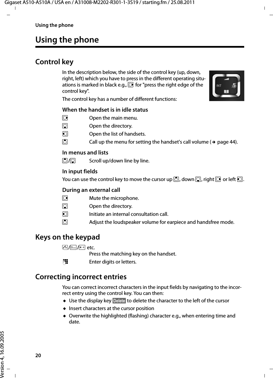 20Using the phoneGigaset A510-A510A / USA en / A31008-M2202-R301-1-3S19 / starting.fm / 25.08.2011Version 4, 16.09.2005Using the phoneControl keyIn the description below, the side of the control key (up, down, right, left) which you have to press in the different operating situ-ations is marked in black e.g., v for &quot;press the right edge of the control key&quot;. The control key has a number of different functions:When the handset is in idle statusv  Open the main menu.s Open the directory.u  Open the list of handsets.tCall up the menu for setting the handset&apos;s call volume (¢page 44).In menus and listst/s  Scroll up/down line by line.In input fieldsYou can use the control key to move the cursor up t, down s, right v or left u.During an external callvMute the microphone.s Open the directory.u  Initiate an internal consultation call.tAdjust the loudspeaker volume for earpiece and handsfree mode.Keys on the keypadc/Q/P etc. Press the matching key on the handset. ~Enter digits or letters. Correcting incorrect entries You can correct incorrect characters in the input fields by navigating to the incor-rect entry using the control key. You can then:uUse the display key §Delete§ to delete the character to the left of the cursor uInsert characters at the cursor positionuOverwrite the highlighted (flashing) character e.g., when entering time and date.