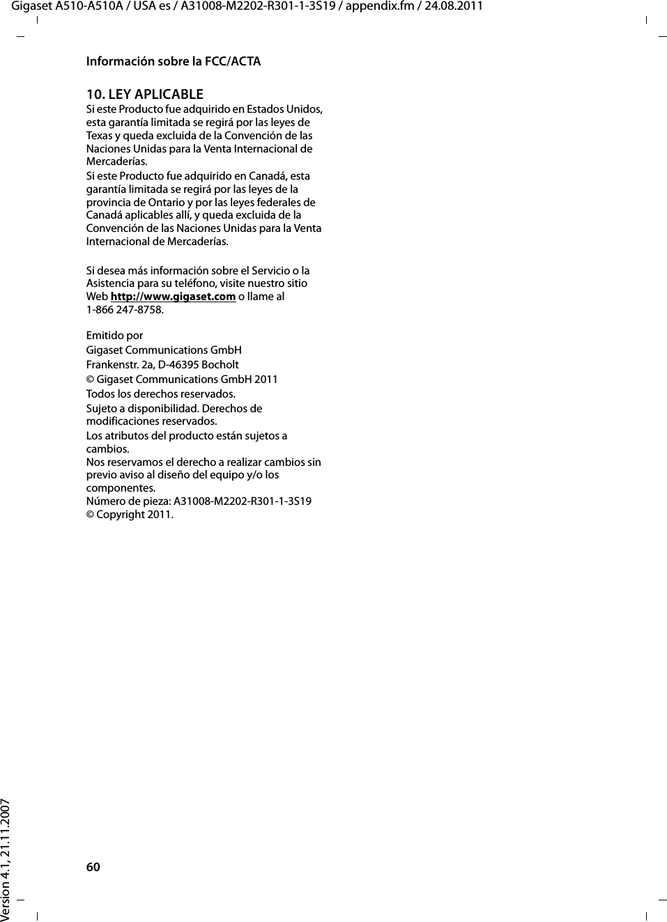 60Información sobre la FCC/ACTAGigaset A510-A510A / USA es / A31008-M2202-R301-1-3S19 / appendix.fm / 24.08.2011Version 4.1, 21.11.200710. LEY APLICABLE Si este Producto fue adquirido en Estados Unidos, esta garantía limitada se regirá por las leyes de Texas y queda excluida de la Convención de las Naciones Unidas para la Venta Internacional de Mercaderías. Si este Producto fue adquirido en Canadá, esta garantía limitada se regirá por las leyes de la provincia de Ontario y por las leyes federales de Canadá aplicables allí, y queda excluida de la Convención de las Naciones Unidas para la Venta Internacional de Mercaderías. Si desea más información sobre el Servicio o la Asistencia para su teléfono, visite nuestro sitio Web http://www.gigaset.com o llame al1-866 247-8758.Emitido porGigaset Communications GmbH Frankenstr. 2a, D-46395 Bocholt© Gigaset Communications GmbH 2011Todos los derechos reservados.Sujeto a disponibilidad. Derechos de modificaciones reservados.Los atributos del producto están sujetos a cambios. Nos reservamos el derecho a realizar cambios sin previo aviso al diseño del equipo y/o los componentes. Número de pieza: A31008-M2202-R301-1-3S19 © Copyright 2011.