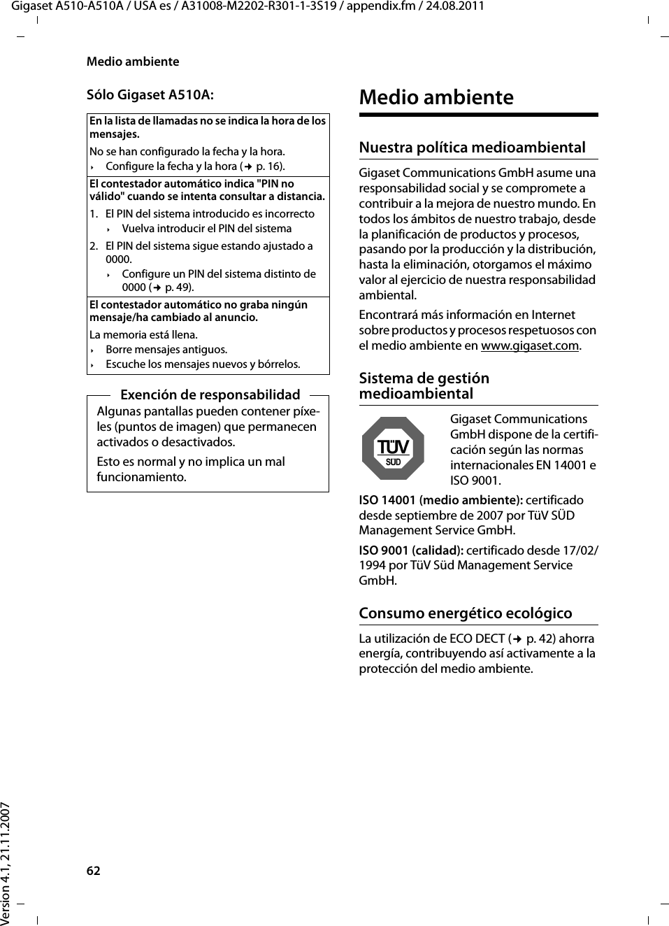 62Medio ambienteGigaset A510-A510A / USA es / A31008-M2202-R301-1-3S19 / appendix.fm / 24.08.2011Version 4.1, 21.11.2007Sólo Gigaset A510A: Medio ambienteNuestra política medioambiental Gigaset Communications GmbH asume una responsabilidad social y se compromete a contribuir a la mejora de nuestro mundo. En todos los ámbitos de nuestro trabajo, desde la planificación de productos y procesos, pasando por la producción y la distribución, hasta la eliminación, otorgamos el máximo valor al ejercicio de nuestra responsabilidad ambiental. Encontrará más información en Internet sobre productos y procesos respetuosos con el medio ambiente en www.gigaset.com.Sistema de gestión medioambientalGigaset Communications GmbH dispone de la certifi-cación según las normas internacionales EN 14001 e ISO 9001.ISO 14001 (medio ambiente): certificado desde septiembre de 2007 por TüV SÜD Management Service GmbH.ISO 9001 (calidad): certificado desde 17/02/1994 por TüV Süd Management Service GmbH.Consumo energético ecológicoLa utilización de ECO DECT (¢p. 42) ahorra energía, contribuyendo así activamente a la protección del medio ambiente. En la lista de llamadas no se indica la hora de los mensajes. No se han configurado la fecha y la hora.¥Configure la fecha y la hora (¢p. 16).El contestador automático indica &quot;PIN no válido&quot; cuando se intenta consultar a distancia. 1. El PIN del sistema introducido es incorrecto ¥Vuelva introducir el PIN del sistema 2. El PIN del sistema sigue estando ajustado a 0000.¥Configure un PIN del sistema distinto de 0000 (¢p. 49).El contestador automático no graba ningún mensaje/ha cambiado al anuncio. La memoria está llena.¥Borre mensajes antiguos.¥Escuche los mensajes nuevos y bórrelos.Exención de responsabilidadAlgunas pantallas pueden contener píxe-les (puntos de imagen) que permanecen activados o desactivados.Esto es normal y no implica un mal funcionamiento.