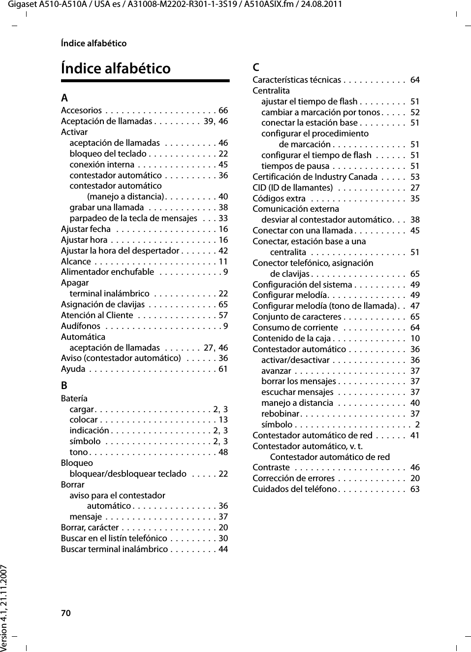 70Índice alfabéticoGigaset A510-A510A / USA es / A31008-M2202-R301-1-3S19 / A510ASIX.fm / 24.08.2011Version 4.1, 21.11.2007Índice alfabéticoAAccesorios . . . . . . . . . . . . . . . . . . . . . 66Aceptación de llamadas . . . . . . . . . 39, 46Activaraceptación de llamadas  . . . . . . . . . . 46bloqueo del teclado . . . . . . . . . . . . . 22conexión interna . . . . . . . . . . . . . . . 45contestador automático . . . . . . . . . . 36contestador automático (manejo a distancia). . . . . . . . . . 40grabar una llamada  . . . . . . . . . . . . . 38parpadeo de la tecla de mensajes  . . . 33Ajustar fecha  . . . . . . . . . . . . . . . . . . . 16Ajustar hora . . . . . . . . . . . . . . . . . . . . 16Ajustar la hora del despertador . . . . . . . 42Alcance . . . . . . . . . . . . . . . . . . . . . . . 11Alimentador enchufable  . . . . . . . . . . . . 9Apagarterminal inalámbrico  . . . . . . . . . . . . 22Asignación de clavijas . . . . . . . . . . . . . 65Atención al Cliente  . . . . . . . . . . . . . . . 57Audífonos  . . . . . . . . . . . . . . . . . . . . . . 9Automáticaaceptación de llamadas  . . . . . . . 27, 46Aviso (contestador automático)  . . . . . . 36Ayuda . . . . . . . . . . . . . . . . . . . . . . . . 61BBateríacargar. . . . . . . . . . . . . . . . . . . . . . 2, 3colocar . . . . . . . . . . . . . . . . . . . . . . 13indicación . . . . . . . . . . . . . . . . . . . 2, 3símbolo  . . . . . . . . . . . . . . . . . . . . 2, 3tono. . . . . . . . . . . . . . . . . . . . . . . . 48Bloqueobloquear/desbloquear teclado  . . . . . 22Borraraviso para el contestador automático . . . . . . . . . . . . . . . . 36mensaje . . . . . . . . . . . . . . . . . . . . . 37Borrar, carácter . . . . . . . . . . . . . . . . . . 20Buscar en el listín telefónico . . . . . . . . . 30Buscar terminal inalámbrico . . . . . . . . . 44CCaracterísticas técnicas . . . . . . . . . . . .  64Centralitaajustar el tiempo de flash . . . . . . . . .  51cambiar a marcación por tonos. . . . .  52conectar la estación base . . . . . . . . .  51configurar el procedimiento de marcación . . . . . . . . . . . . . .  51configurar el tiempo de flash  . . . . . .  51tiempos de pausa . . . . . . . . . . . . . .  51Certificación de Industry Canada . . . . .  53CID (ID de llamantes)  . . . . . . . . . . . . .  27Códigos extra  . . . . . . . . . . . . . . . . . .  35Comunicación externadesviar al contestador automático. . .  38Conectar con una llamada . . . . . . . . . .  45Conectar, estación base a una centralita  . . . . . . . . . . . . . . . . . .  51Conector telefónico, asignación de clavijas . . . . . . . . . . . . . . . . . .  65Configuración del sistema . . . . . . . . . .  49Configurar melodía. . . . . . . . . . . . . . .  49Configurar melodía (tono de llamada). .  47Conjunto de caracteres . . . . . . . . . . . .  65Consumo de corriente  . . . . . . . . . . . .  64Contenido de la caja . . . . . . . . . . . . . .  10Contestador automático . . . . . . . . . . .  36activar/desactivar . . . . . . . . . . . . . .  36avanzar . . . . . . . . . . . . . . . . . . . . .  37borrar los mensajes . . . . . . . . . . . . .  37escuchar mensajes  . . . . . . . . . . . . .  37manejo a distancia  . . . . . . . . . . . . .  40rebobinar. . . . . . . . . . . . . . . . . . . .  37símbolo . . . . . . . . . . . . . . . . . . . . . .  2Contestador automático de red . . . . . .  41Contestador automático, v. t. Contestador automático de redContraste  . . . . . . . . . . . . . . . . . . . . .  46Corrección de errores . . . . . . . . . . . . .  20Cuidados del teléfono. . . . . . . . . . . . .  63