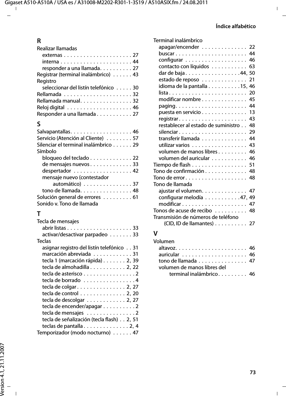 73Índice alfabéticoGigaset A510-A510A / USA es / A31008-M2202-R301-1-3S19 / A510ASIX.fm / 24.08.2011Version 4.1, 21.11.2007RRealizar llamadasexternas . . . . . . . . . . . . . . . . . . . . . 27interna . . . . . . . . . . . . . . . . . . . . . . 44responder a una llamada. . . . . . . . . . 27Registrar (terminal inalámbrico)  . . . . . . 43Registroseleccionar del listín telefónico  . . . . . 30Rellamada  . . . . . . . . . . . . . . . . . . . . . 32Rellamada manual. . . . . . . . . . . . . . . . 32Reloj digital  . . . . . . . . . . . . . . . . . . . . 46Responder a una llamada . . . . . . . . . . . 27SSalvapantallas. . . . . . . . . . . . . . . . . . . 46Servicio (Atención al Cliente)  . . . . . . . . 57Silenciar el terminal inalámbrico . . . . . . 29Símbolobloqueo del teclado . . . . . . . . . . . . . 22de mensajes nuevos . . . . . . . . . . . . . 33despertador  . . . . . . . . . . . . . . . . . . 42mensaje nuevo (contestador automático)  . . . . . . . . . . . . . . . 37tono de llamada. . . . . . . . . . . . . . . . 48Solución general de errores  . . . . . . . . . 61Sonido v. Tono de llamadaTTecla de mensajesabrir listas . . . . . . . . . . . . . . . . . . . . 33activar/desactivar parpadeo . . . . . . . 33Teclasasignar registro del listín telefónico  . . 31marcación abreviada  . . . . . . . . . . . . 31tecla 1 (marcación rápida) . . . . . . . 2, 39tecla de almohadilla . . . . . . . . . . . 2, 22tecla de asterisco . . . . . . . . . . . . . . . . 2tecla de borrado  . . . . . . . . . . . . . . . . 4tecla de colgar. . . . . . . . . . . . . . . 2, 27tecla de control . . . . . . . . . . . . . . 2, 20tecla de descolgar  . . . . . . . . . . . . 2, 27tecla de encender/apagar . . . . . . . . . . 2tecla de mensajes  . . . . . . . . . . . . . . . 2tecla de señalización (tecla flash) . . 2, 51teclas de pantalla . . . . . . . . . . . . . . 2, 4Temporizador (modo nocturno)  . . . . . . 47Terminal inalámbricoapagar/encender  . . . . . . . . . . . . . .  22buscar . . . . . . . . . . . . . . . . . . . . . .  44configurar  . . . . . . . . . . . . . . . . . . .  46contacto con líquidos  . . . . . . . . . . .  63dar de baja. . . . . . . . . . . . . . . . .44, 50estado de reposo  . . . . . . . . . . . . . .  21idioma de la pantalla . . . . . . . . . .15, 46lista . . . . . . . . . . . . . . . . . . . . . . . .  20modificar nombre . . . . . . . . . . . . . .  45paging. . . . . . . . . . . . . . . . . . . . . .  44puesta en servicio . . . . . . . . . . . . . .  13registrar . . . . . . . . . . . . . . . . . . . . .  43restablecer al estado de suministro . .  48silenciar . . . . . . . . . . . . . . . . . . . . .  29transferir llamada . . . . . . . . . . . . . .  44utilizar varios  . . . . . . . . . . . . . . . . .  43volumen de manos libres . . . . . . . . .  46volumen del auricular . . . . . . . . . . .  46Tiempo de flash . . . . . . . . . . . . . . . . .  51Tono de confirmación . . . . . . . . . . . . .  48Tono de error . . . . . . . . . . . . . . . . . . .  48Tono de llamadaajustar el volumen. . . . . . . . . . . . . .  47configurar melodía . . . . . . . . . . .47, 49modificar . . . . . . . . . . . . . . . . . . . .  47Tonos de acuse de recibo  . . . . . . . . . .  48Transmisión de números de teléfono (CID, ID de llamantes) . . . . . . . . . .  27VVolumenaltavoz. . . . . . . . . . . . . . . . . . . . . .  46auricular  . . . . . . . . . . . . . . . . . . . .  46tono de llamada . . . . . . . . . . . . . . .  47volumen de manos libres del terminal inalámbrico. . . . . . . . .  46