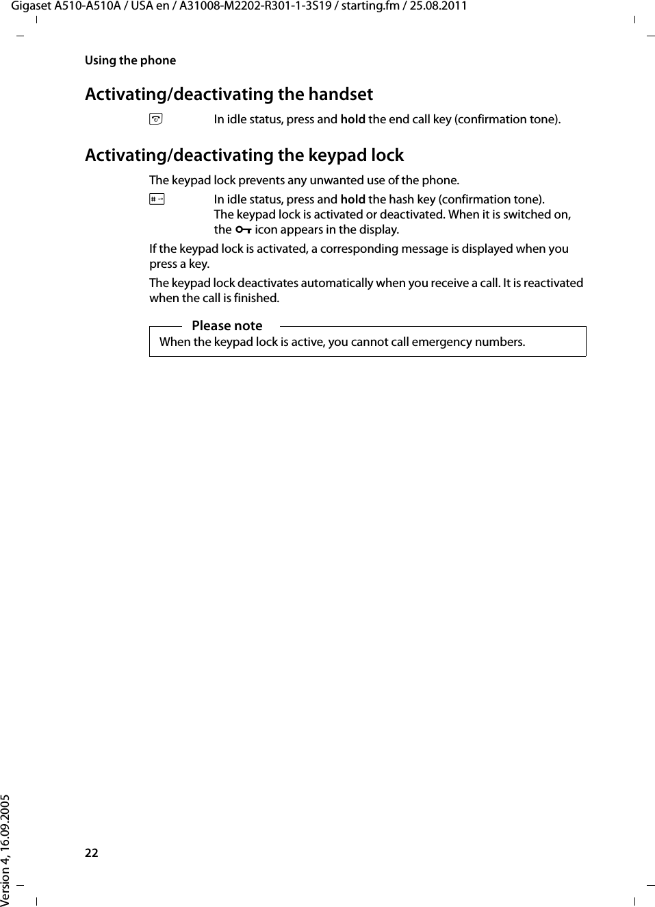 22Using the phoneGigaset A510-A510A / USA en / A31008-M2202-R301-1-3S19 / starting.fm / 25.08.2011Version 4, 16.09.2005Activating/deactivating the handsetaIn idle status, press and hold the end call key (confirmation tone).Activating/deactivating the keypad lockThe keypad lock prevents any unwanted use of the phone.#In idle status, press and hold the hash key (confirmation tone). The keypad lock is activated or deactivated. When it is switched on, the Ø icon appears in the display.If the keypad lock is activated, a corresponding message is displayed when you press a key.The keypad lock deactivates automatically when you receive a call. It is reactivated when the call is finished.Please noteWhen the keypad lock is active, you cannot call emergency numbers.