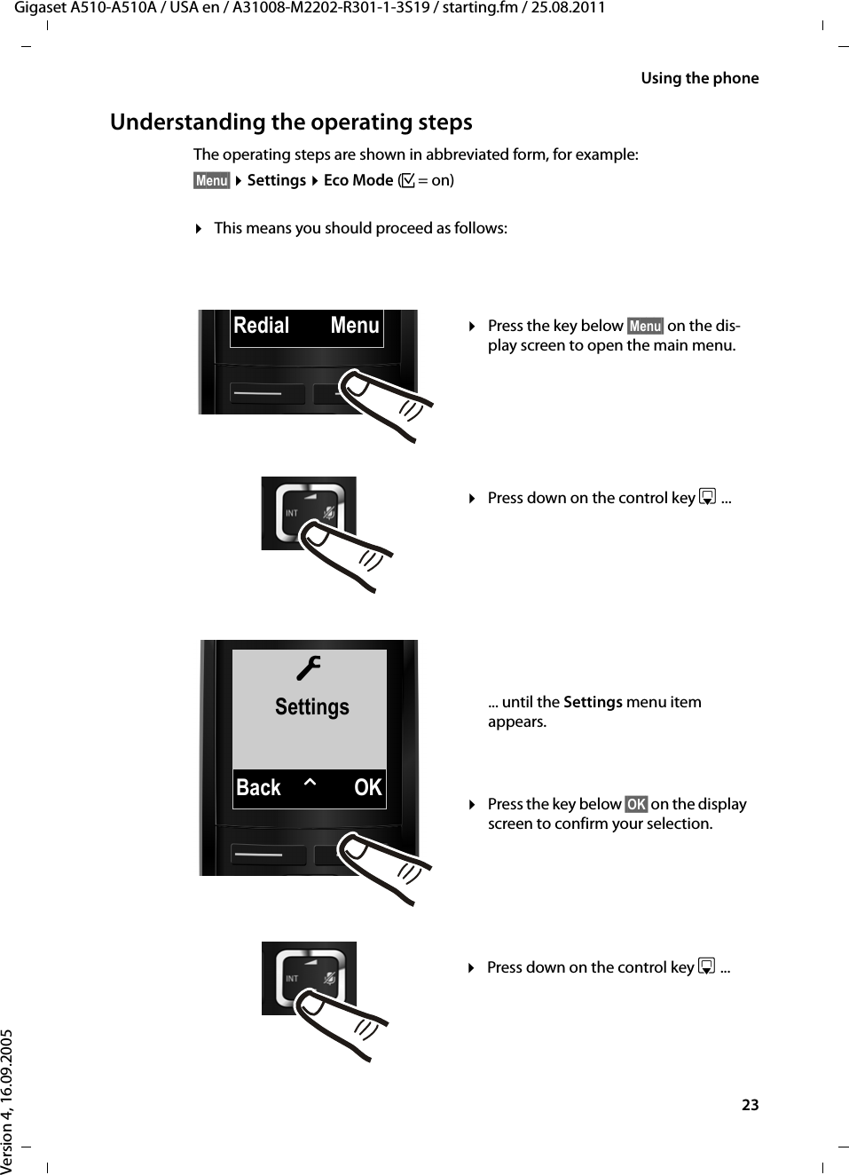 23Using the phoneGigaset A510-A510A / USA en / A31008-M2202-R301-1-3S19 / starting.fm / 25.08.2011Version 4, 16.09.2005Understanding the operating stepsThe operating steps are shown in abbreviated form, for example:§Menu§ ¤Settings ¤Eco Mode (³=on)¤This means you should proceed as follows:ÏSettingsBack WOKRedial Menu¤Press the key below §Menu§ on the dis-play screen to open the main menu. ¤Press down on the control key s ... ¤Press the key below §OK§ on the display screen to confirm your selection. ... until the Settings menu item appears. ¤Press down on the control key s ... 