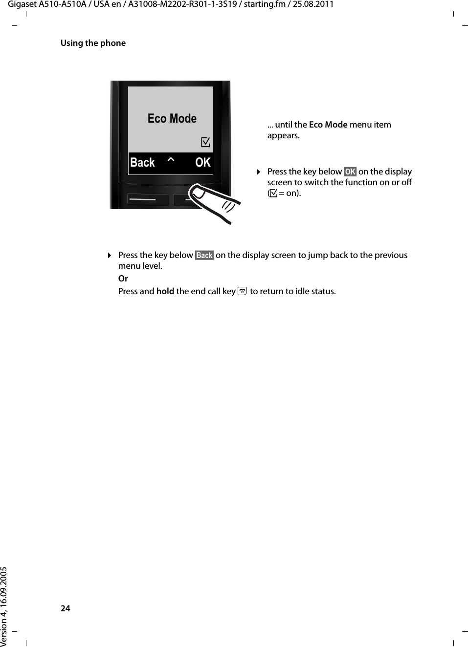 24Using the phoneGigaset A510-A510A / USA en / A31008-M2202-R301-1-3S19 / starting.fm / 25.08.2011Version 4, 16.09.2005¤Press the key below §Back§ on the display screen to jump back to the previous menu level. OrPress and hold the end call key a to return to idle status.Eco ModeBack WOK³... until the Eco Mode menu item appears. ¤Press the key below §OK§ on the display screen to switch the function on or off (³=on). 