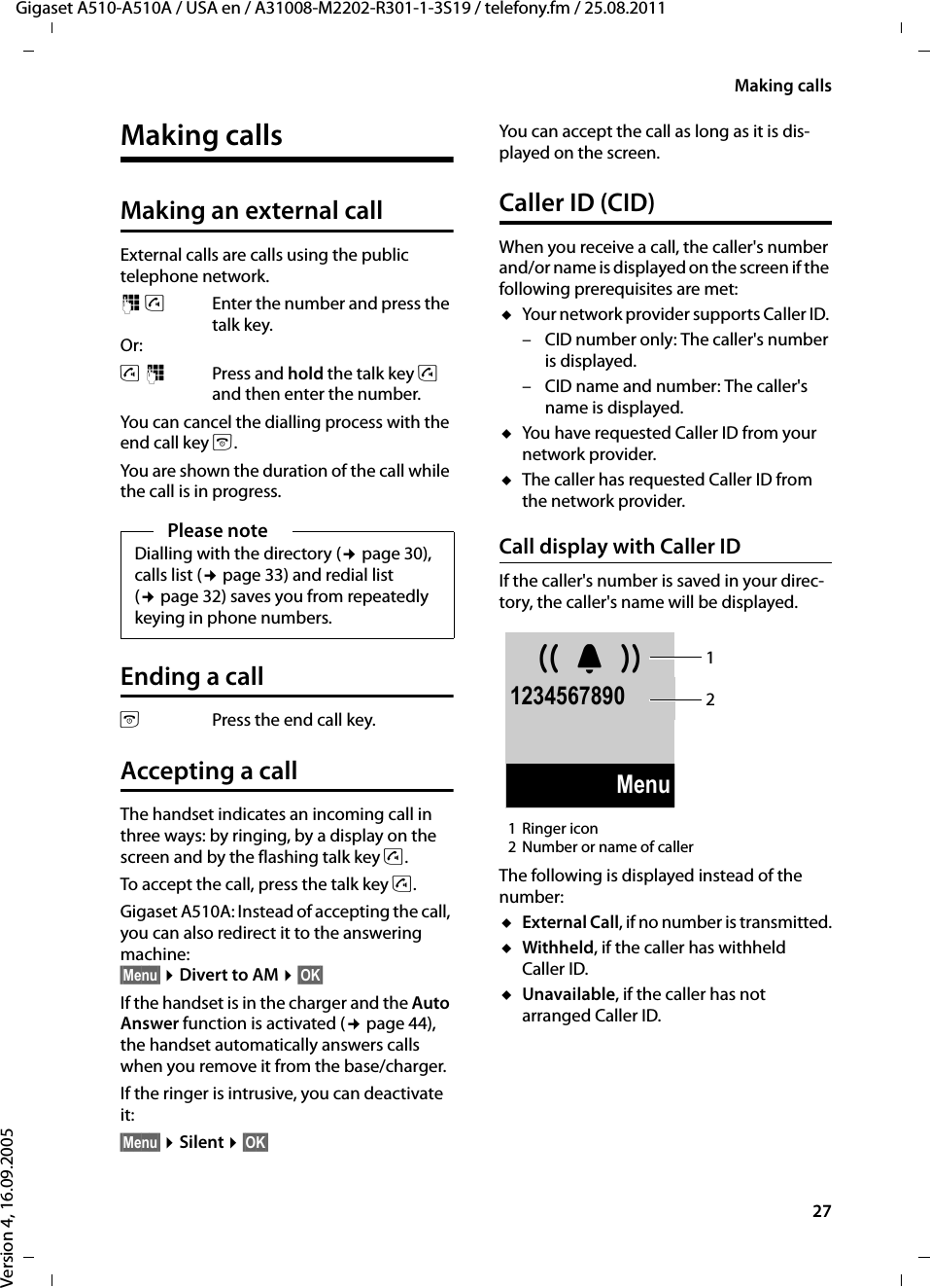27Making callsGigaset A510-A510A / USA en / A31008-M2202-R301-1-3S19 / telefony.fm / 25.08.2011Version 4, 16.09.2005Making callsMaking an external callExternal calls are calls using the public telephone network.~c Enter the number and press the talk key. Or:c~ Press and hold the talk key c and then enter the number. You can cancel the dialling process with the end call key a.You are shown the duration of the call while the call is in progress.Ending a callaPress the end call key.Accepting a callThe handset indicates an incoming call in three ways: by ringing, by a display on the screen and by the flashing talk key c. To accept the call, press the talk key c.Gigaset A510A: Instead of accepting the call, you can also redirect it to the answering machine: §Menu§ ¤Divert to AM ¤§OK§If the handset is in the charger and the Auto Answer function is activated (¢page 44), the handset automatically answers calls when you remove it from the base/charger. If the ringer is intrusive, you can deactivate it:§Menu§ ¤Silent ¤§OK§You can accept the call as long as it is dis-played on the screen.Caller ID (CID)When you receive a call, the caller&apos;s number and/or name is displayed on the screen if the following prerequisites are met: uYour network provider supports Caller ID. – CID number only: The caller&apos;s number is displayed.– CID name and number: The caller&apos;s name is displayed.uYou have requested Caller ID from your network provider. uThe caller has requested Caller ID from the network provider.Call display with Caller IDIf the caller&apos;s number is saved in your direc-tory, the caller&apos;s name will be displayed.1Ringer icon 2Number or name of callerThe following is displayed instead of the number:uExternal Call, if no number is transmitted.uWithheld, if the caller has withheld Caller ID.uUnavailable, if the caller has not arranged Caller ID. Please noteDialling with the directory (¢page 30), calls list (¢page 33) and redial list (¢page 32) saves you from repeatedly keying in phone numbers. ØÜÚ1234567890Menu12