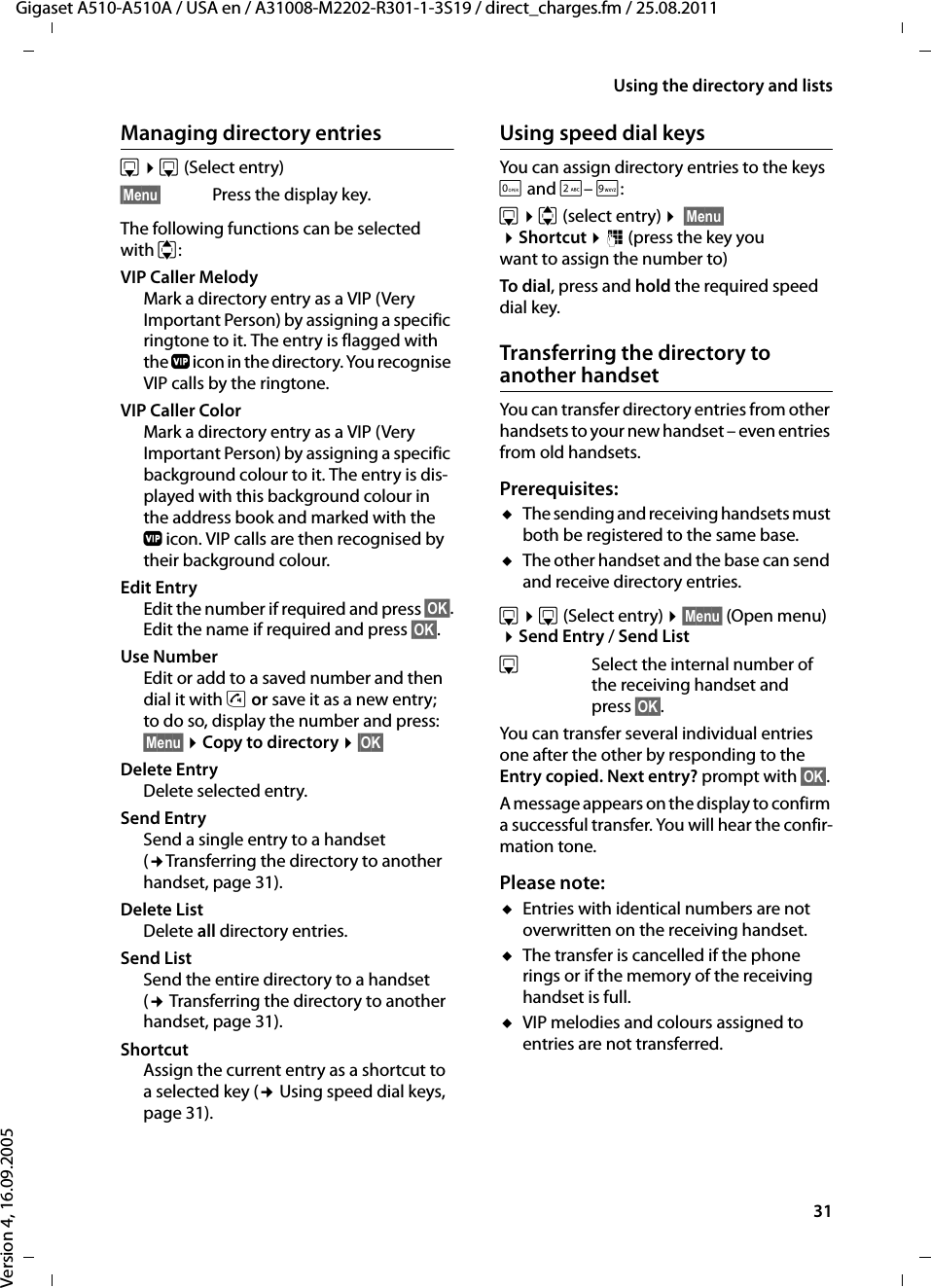 31Using the directory and listsGigaset A510-A510A / USA en / A31008-M2202-R301-1-3S19 / direct_charges.fm / 25.08.2011Version 4, 16.09.2005Managing directory entriess ¤s(Select entry)§Menu§ Press the display key.The following functions can be selected with q:VIP Caller Melody Mark a directory entry as a VIP (Very Important Person) by assigning a specific ringtone to it. The entry is flagged with the Æ icon in the directory. You recognise VIP calls by the ringtone.VIP Caller Color Mark a directory entry as a VIP (Very Important Person) by assigning a specific background colour to it. The entry is dis-played with this background colour in the address book and marked with the Æicon. VIP calls are then recognised by their background colour.Edit Entry Edit the number if required and press §OK§.Edit the name if required and press §OK§.Use Number Edit or add to a saved number and then dial it with c or save it as a new entry; to do so, display the number and press:§Menu§ ¤Copy to directory ¤§OK§ Delete Entry Delete selected entry.Send EntrySend a single entry to a handset (¢Transferring the directory to another handset, page 31).Delete ListDelete all directory entries.Send List Send the entire directory to a handset (¢ Transferring the directory to another handset, page 31).Shortcut Assign the current entry as a shortcut to a selected key (¢ Using speed dial keys, page 31).Using speed dial keysYou can assign directory entries to the keys Q and 2– O:s ¤q (select entry) ¤ §Menu§ ¤Shortcut ¤~ (press the key you want to assign the number to)To dial, press and hold the required speed dial key.Transferring the directory to another handsetYou can transfer directory entries from other handsets to your new handset – even entries from old handsets.Prerequisites:uThe sending and receiving handsets must both be registered to the same base. uThe other handset and the base can send and receive directory entries.s ¤s(Select entry) ¤§Menu§ (Open menu) ¤Send Entry / Send ListsSelect the internal number of the receiving handset and press §OK§. You can transfer several individual entries one after the other by responding to the Entry copied. Next entry? prompt with §OK§.A message appears on the display to confirm a successful transfer. You will hear the confir-mation tone.Please note: uEntries with identical numbers are not overwritten on the receiving handset. uThe transfer is cancelled if the phone rings or if the memory of the receiving handset is full.uVIP melodies and colours assigned to entries are not transferred.