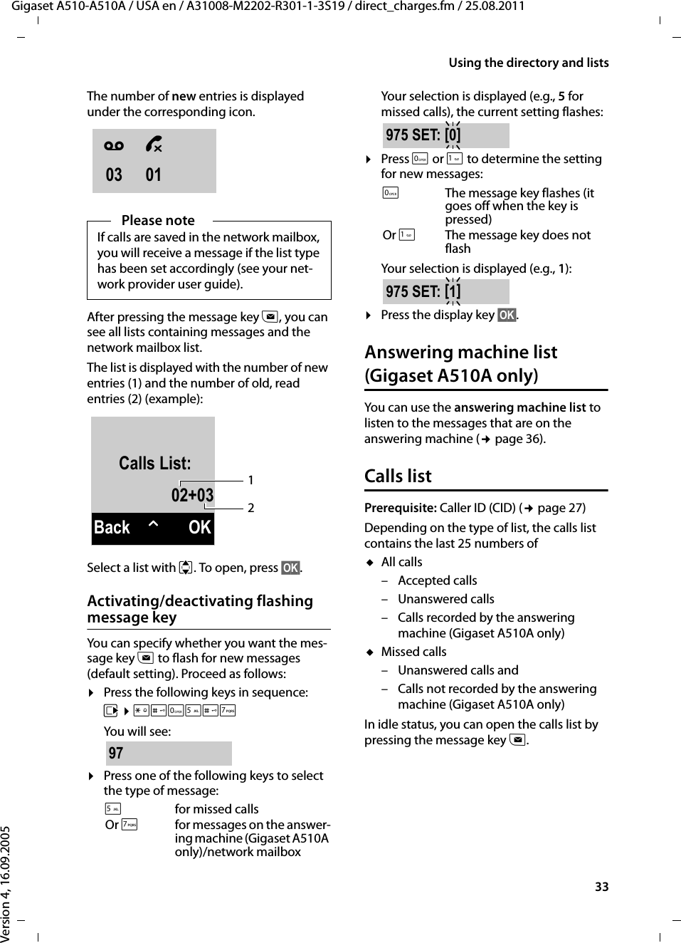 33Using the directory and listsGigaset A510-A510A / USA en / A31008-M2202-R301-1-3S19 / direct_charges.fm / 25.08.2011Version 4, 16.09.2005The number of new entries is displayed under the corresponding icon.After pressing the message key f, you can see all lists containing messages and the network mailbox list.The list is displayed with the number of new entries (1) and the number of old, read entries (2) (example):Select a list with q. To open, press §OK§.Activating/deactivating flashing message keyYou can specify whether you want the mes-sage key f to flash for new messages (default setting). Proceed as follows:¤Press the following keys in sequence:v ¤P#Q5#MYou will see:¤Press one of the following keys to select the type of message:Your selection is displayed (e.g., 5 for missed calls), the current setting flashes: ¤Press Q or 1 to determine the setting for new messages:Your selection is displayed (e.g., 1):¤Press the display key §OK§.Answering machine list (Gigaset A510A only)You can use the answering machine list to listen to the messages that are on the answering machine (¢page 36). Calls listPrerequisite: Caller ID (CID) (¢page 27)Depending on the type of list, the calls list contains the last 25 numbers ofuAll calls– Accepted calls– Unanswered calls– Calls recorded by the answering machine (Gigaset A510A only)uMissed calls– Unanswered calls and– Calls not recorded by the answering machine (Gigaset A510A only)In idle status, you can open the calls list by pressing the message key f.Please noteIf calls are saved in the network mailbox, you will receive a message if the list type has been set accordingly (see your net-work provider user guide).5for missed callsOr Mfor messages on the answer-ing machine (Gigaset A510A only)/network mailboxÃ ™03 01Calls List:02+03Back WOK2197QThe message key flashes (it goes off when the key is pressed)Or 1The message key does not flash975 SET: [0]975 SET: [1]