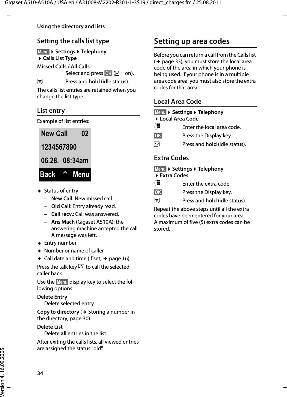 34Using the directory and listsGigaset A510-A510A / USA en / A31008-M2202-R301-1-3S19 / direct_charges.fm / 25.08.2011Version 4, 16.09.2005Setting the calls list type§Menu§ ¤Settings ¤Telephony ¤Calls List TypeMissed Calls / All CallsSelect and press §OK§ (³=on).aPress and hold (idle status). The calls list entries are retained when you change the list type.List entryExample of list entries:uStatus of entry–New Call: New missed call.–Old Call: Entry already read.–Call recv.: Call was answered.–Ans Mach (Gigaset A510A): the answering machine accepted the call. A message was left.uEntry numberuNumber or name of calleruCall date and time (if set, ¢page 16).Press the talk key c to call the selected caller back.Use the §Menu§ display key to select the fol-lowing options:Delete Entry Delete selected entry.Copy to directory (¢ Storing a number in the directory, page 30)Delete ListDelete all entries in the list.After exiting the calls lists, all viewed entries are assigned the status &quot;old&quot;.Setting up area codesBefore you can return a call from the Calls list (¢page 33), you must store the local area code of the area in which your phone is being used. If your phone is in a multiple area code area, you must also store the extra codes for that area.Local Area Code§Menu§ ¤Settings ¤Telephony ¤Local Area Code~Enter the local area code.§OK§ Press the Display key. aPress and hold (idle status).Extra Codes§Menu§ ¤Settings ¤Telephony ¤Extra Codes~Enter the extra code.§OK§ Press the Display key. aPress and hold (idle status).Repeat the above steps until all the extra codes have been entered for your area. A maximum of five (5) extra codes can be stored.New Call 02123456789006.28. 08:34amBack WMenu