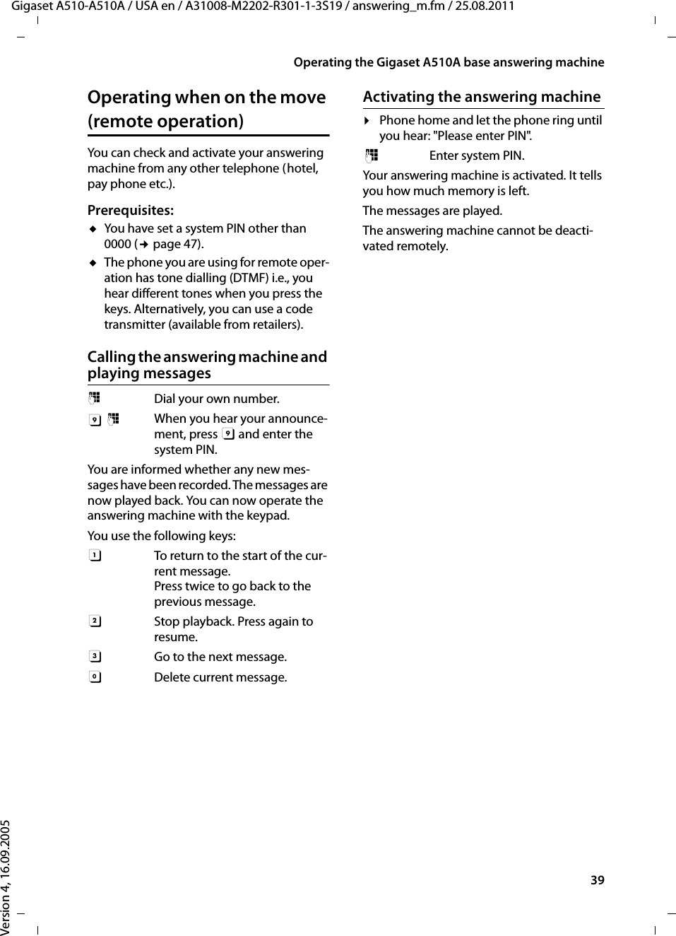 39Operating the Gigaset A510A base answering machineGigaset A510-A510A / USA en / A31008-M2202-R301-1-3S19 / answering_m.fm / 25.08.2011Version 4, 16.09.2005Operating when on the move (remote operation)You can check and activate your answering machine from any other telephone (hotel, pay phone etc.).Prerequisites: uYou have set a system PIN other than 0000 (¢page 47).uThe phone you are using for remote oper-ation has tone dialling (DTMF) i.e., you hear different tones when you press the keys. Alternatively, you can use a code transmitter (available from retailers).Calling the answering machine and playing messages~  Dial your own number. 9~  When you hear your announce-ment, press 9 and enter the system PIN. You are informed whether any new mes-sages have been recorded. The messages are now played back. You can now operate the answering machine with the keypad.You use the following keys: A  To return to the start of the cur-rent message.Press twice to go back to the previous message.B  Stop playback. Press again to resume.3  Go to the next message.0 Delete current message.Activating the answering machine¤Phone home and let the phone ring until you hear: &quot;Please enter PIN&quot;.~ Enter system PIN.Your answering machine is activated. It tells you how much memory is left. The messages are played.The answering machine cannot be deacti-vated remotely.