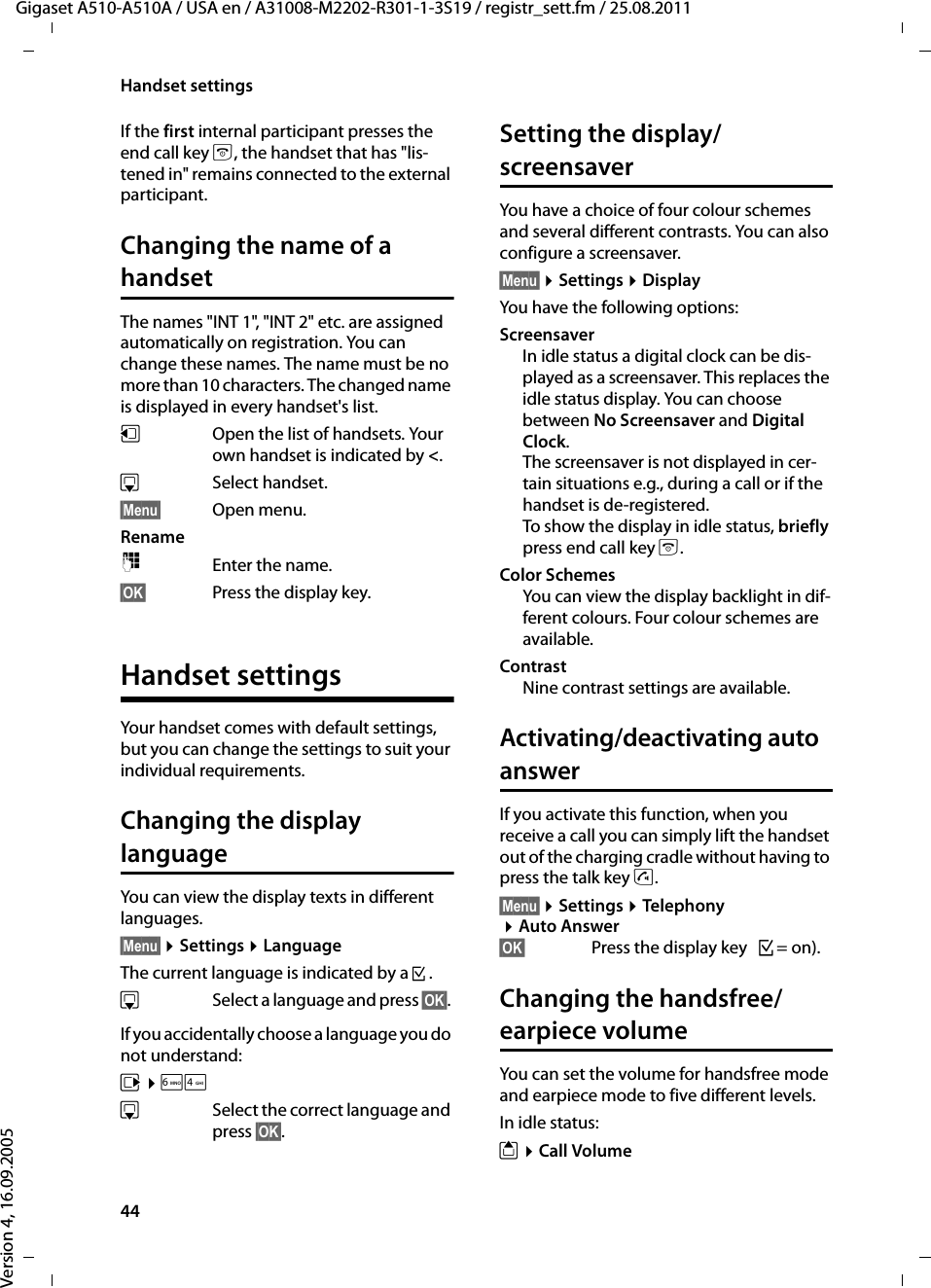 44Handset settingsGigaset A510-A510A / USA en / A31008-M2202-R301-1-3S19 / registr_sett.fm / 25.08.2011Version 4, 16.09.2005If the first internal participant presses the end call key a, the handset that has &quot;lis-tened in&quot; remains connected to the external participant. Changing the name of a handsetThe names &quot;INT 1&quot;, &quot;INT 2&quot; etc. are assigned automatically on registration. You can change these names. The name must be no more than 10 characters. The changed name is displayed in every handset&apos;s list.uOpen the list of handsets. Your own handset is indicated by &lt;. sSelect handset.§Menu§ Open menu.Rename~Enter the name.§OK§ Press the display key.Handset settingsYour handset comes with default settings, but you can change the settings to suit your individual requirements.Changing the display languageYou can view the display texts in different languages.§Menu§ ¤Settings ¤LanguageThe current language is indicated by a ³.sSelect a language and press §OK§. If you accidentally choose a language you do not understand:v ¤L4s  Select the correct language and press §OK§.Setting the display/screensaverYou have a choice of four colour schemes and several different contrasts. You can also configure a screensaver.§Menu§ ¤Settings ¤DisplayYou have the following options:ScreensaverIn idle status a digital clock can be dis-played as a screensaver. This replaces the idle status display. You can choose between No Screensaver and Digital Clock.The screensaver is not displayed in cer-tain situations e.g., during a call or if the handset is de-registered. To show the display in idle status, briefly press end call key a.Color SchemesYou can view the display backlight in dif-ferent colours. Four colour schemes are available.ContrastNine contrast settings are available.Activating/deactivating auto answerIf you activate this function, when you receive a call you can simply lift the handset out of the charging cradle without having to press the talk key c.§Menu§ ¤Settings ¤Telephony ¤Auto Answer§OK§  Press the display key ³=on).Changing the handsfree/earpiece volumeYou can set the volume for handsfree mode and earpiece mode to five different levels. In idle status:t ¤Call Volume