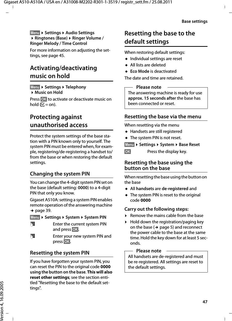 47Base settingsGigaset A510-A510A / USA en / A31008-M2202-R301-1-3S19 / registr_sett.fm / 25.08.2011Version 4, 16.09.2005§Menu§ ¤Settings ¤Audio Settings ¤Ringtones (Base) ¤Ringer Volume / Ringer Melody / Time ControlFor more information on adjusting the set-tings, see page 45. Activating/deactivating music on hold§Menu§ ¤Settings ¤Telephony ¤Music on HoldPress §OK§ to activate or deactivate music on hold (³=on).Protecting against unauthorised accessProtect the system settings of the base sta-tion with a PIN known only to yourself. The system PIN must be entered when, for exam-ple, registering/de-registering a handset to/from the base or when restoring the default settings.Changing the system PINYou can change the 4-digit system PIN set on the base (default setting: 0000) to a 4-digit PIN that only you know.Gigaset A510A: setting a system PIN enables remote operation of the answering machine ¢page 39. §Menu§ ¤Settings ¤System ¤System PIN~Enter the current system PIN and press §OK§.~Enter your new system PIN and press §OK§.Resetting the system PINIf you have forgotten your system PIN, you can reset the PIN to the original code 0000 using the button on the base. This will also reset other settings; see the section enti-tled &quot;Resetting the base to the default set-tings&quot;.Resetting the base to the default settingsWhen restoring default settings:uIndividual settings are resetuAll lists are deleteduEco Mode is deactivatedThe date and time are retained.Resetting the base via the menuWhen resetting via the menuuHandsets are still registered uThe system PIN is not reset.§Menu§ ¤Settings ¤System ¤Base Reset§OK§ Press the display key.Resetting the base using the button on the baseWhen resetting the base using the button on the baseuAll handsets are de-registered anduThe system PIN is reset to the original code 0000Carry out the following steps:¤Remove the mains cable from the base¤Hold down the registration/paging key on the base (¢page 5) and reconnect the power cable to the base at the same time. Hold the key down for at least 5 sec-onds.Please noteThe answering machine is ready for use approx. 15 seconds after the base has been connected or reset.Please noteAll handsets are de-registered and must be re-registered. All settings are reset to the default settings.