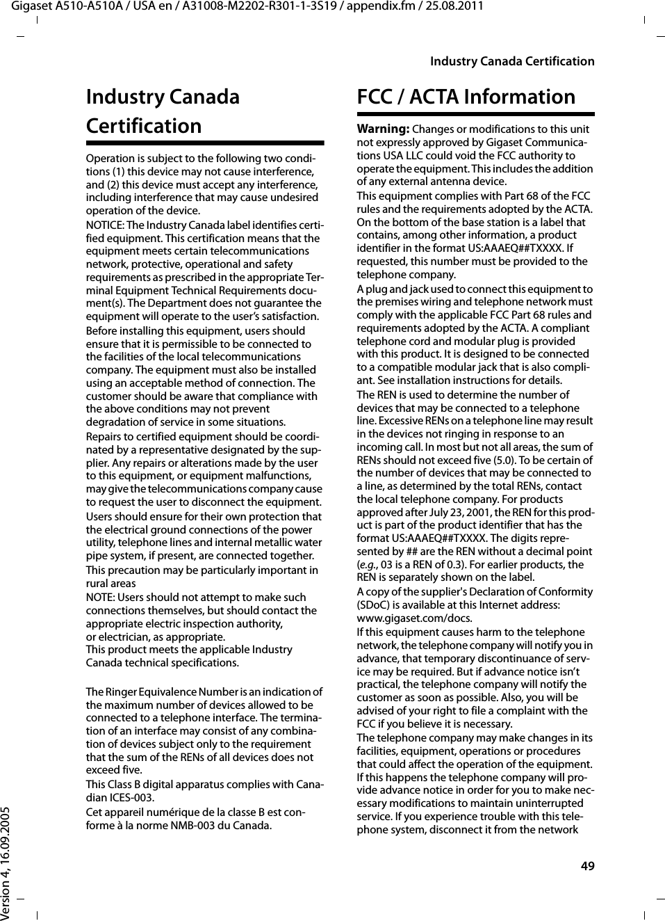 49Industry Canada CertificationGigaset A510-A510A / USA en / A31008-M2202-R301-1-3S19 / appendix.fm / 25.08.2011Version 4, 16.09.2005Industry Canada CertificationOperation is subject to the following two condi-tions (1) this device may not cause interference, and (2) this device must accept any interference, including interference that may cause undesired operation of the device.NOTICE: The Industry Canada label identifies certi-fied equipment. This certification means that the equipment meets certain telecommunications network, protective, operational and safety requirements as prescribed in the appropriate Ter-minal Equipment Technical Requirements docu-ment(s). The Department does not guarantee the equipment will operate to the user’s satisfaction.Before installing this equipment, users should ensure that it is permissible to be connected to the facilities of the local telecommunications company. The equipment must also be installed using an acceptable method of connection. The customer should be aware that compliance with the above conditions may not prevent degradation of service in some situations.Repairs to certified equipment should be coordi-nated by a representative designated by the sup-plier. Any repairs or alterations made by the user to this equipment, or equipment malfunctions, may give the telecommunications company cause to request the user to disconnect the equipment.Users should ensure for their own protection that the electrical ground connections of the power utility, telephone lines and internal metallic water pipe system, if present, are connected together.This precaution may be particularly important in rural areasNOTE: Users should not attempt to make such connections themselves, but should contact the appropriate electric inspection authority, or electrician, as appropriate.This product meets the applicable Industry Canada technical specifications.The Ringer Equivalence Number is an indication of the maximum number of devices allowed to be connected to a telephone interface. The termina-tion of an interface may consist of any combina-tion of devices subject only to the requirement that the sum of the RENs of all devices does not exceed five.This Class B digital apparatus complies with Cana-dian ICES-003.Cet appareil numérique de la classe B est con-forme à la norme NMB-003 du Canada.FCC / ACTA InformationWarning: Changes or modifications to this unit not expressly approved by Gigaset Communica-tions USA LLC could void the FCC authority to operate the equipment. This includes the addition of any external antenna device.This equipment complies with Part 68 of the FCC rules and the requirements adopted by the ACTA. On the bottom of the base station is a label that contains, among other information, a product identifier in the format US:AAAEQ##TXXXX. If requested, this number must be provided to the telephone company.A plug and jack used to connect this equipment to the premises wiring and telephone network must comply with the applicable FCC Part 68 rules and requirements adopted by the ACTA. A compliant telephone cord and modular plug is provided with this product. It is designed to be connected to a compatible modular jack that is also compli-ant. See installation instructions for details.The REN is used to determine the number of devices that may be connected to a telephone line. Excessive RENs on a telephone line may result in the devices not ringing in response to an incoming call. In most but not all areas, the sum of RENs should not exceed five (5.0). To be certain of the number of devices that may be connected to a line, as determined by the total RENs, contact the local telephone company. For products approved after July 23, 2001, the REN for this prod-uct is part of the product identifier that has the format US:AAAEQ##TXXXX. The digits repre-sented by ## are the REN without a decimal point (e.g., 03 is a REN of 0.3). For earlier products, the REN is separately shown on the label.A copy of the supplier&apos;s Declaration of Conformity (SDoC) is available at this Internet address: www.gigaset.com/docs.If this equipment causes harm to the telephone network, the telephone company will notify you in advance, that temporary discontinuance of serv-ice may be required. But if advance notice isn’t practical, the telephone company will notify the customer as soon as possible. Also, you will be advised of your right to file a complaint with the FCC if you believe it is necessary.The telephone company may make changes in its facilities, equipment, operations or procedures that could affect the operation of the equipment. If this happens the telephone company will pro-vide advance notice in order for you to make nec-essary modifications to maintain uninterrupted service. If you experience trouble with this tele-phone system, disconnect it from the network 