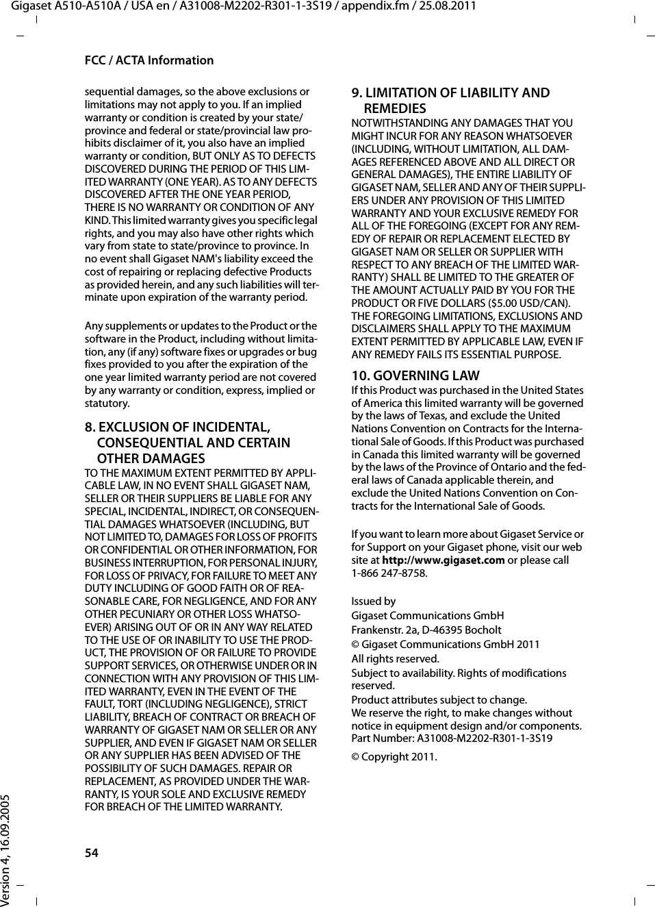 54FCC / ACTA InformationGigaset A510-A510A / USA en / A31008-M2202-R301-1-3S19 / appendix.fm / 25.08.2011Version 4, 16.09.2005sequential damages, so the above exclusions or limitations may not apply to you. If an implied warranty or condition is created by your state/province and federal or state/provincial law pro-hibits disclaimer of it, you also have an implied warranty or condition, BUT ONLY AS TO DEFECTS DISCOVERED DURING THE PERIOD OF THIS LIM-ITED WARRANTY (ONE YEAR). AS TO ANY DEFECTS DISCOVERED AFTER THE ONE YEAR PERIOD, THERE IS NO WARRANTY OR CONDITION OF ANY KIND. This limited warranty gives you specific legal rights, and you may also have other rights which vary from state to state/province to province. In no event shall Gigaset NAM&apos;s liability exceed the cost of repairing or replacing defective Products as provided herein, and any such liabilities will ter-minate upon expiration of the warranty period.Any supplements or updates to the Product or the software in the Product, including without limita-tion, any (if any) software fixes or upgrades or bug fixes provided to you after the expiration of the one year limited warranty period are not covered by any warranty or condition, express, implied or statutory.8. EXCLUSION OF INCIDENTAL, CONSEQUENTIAL AND CERTAIN OTHER DAMAGESTO THE MAXIMUM EXTENT PERMITTED BY APPLI-CABLE LAW, IN NO EVENT SHALL GIGASET NAM, SELLER OR THEIR SUPPLIERS BE LIABLE FOR ANY SPECIAL, INCIDENTAL, INDIRECT, OR CONSEQUEN-TIAL DAMAGES WHATSOEVER (INCLUDING, BUT NOT LIMITED TO, DAMAGES FOR LOSS OF PROFITS OR CONFIDENTIAL OR OTHER INFORMATION, FOR BUSINESS INTERRUPTION, FOR PERSONAL INJURY, FOR LOSS OF PRIVACY, FOR FAILURE TO MEET ANY DUTY INCLUDING OF GOOD FAITH OR OF REA-SONABLE CARE, FOR NEGLIGENCE, AND FOR ANY OTHER PECUNIARY OR OTHER LOSS WHATSO-EVER) ARISING OUT OF OR IN ANY WAY RELATED TO THE USE OF OR INABILITY TO USE THE PROD-UCT, THE PROVISION OF OR FAILURE TO PROVIDE SUPPORT SERVICES, OR OTHERWISE UNDER OR IN CONNECTION WITH ANY PROVISION OF THIS LIM-ITED WARRANTY, EVEN IN THE EVENT OF THE FAULT, TORT (INCLUDING NEGLIGENCE), STRICT LIABILITY, BREACH OF CONTRACT OR BREACH OF WARRANTY OF GIGASET NAM OR SELLER OR ANY SUPPLIER, AND EVEN IF GIGASET NAM OR SELLER OR ANY SUPPLIER HAS BEEN ADVISED OF THE POSSIBILITY OF SUCH DAMAGES. REPAIR OR REPLACEMENT, AS PROVIDED UNDER THE WAR-RANTY, IS YOUR SOLE AND EXCLUSIVE REMEDY FOR BREACH OF THE LIMITED WARRANTY.9. LIMITATION OF LIABILITY AND REMEDIESNOTWITHSTANDING ANY DAMAGES THAT YOU MIGHT INCUR FOR ANY REASON WHATSOEVER (INCLUDING, WITHOUT LIMITATION, ALL DAM-AGES REFERENCED ABOVE AND ALL DIRECT OR GENERAL DAMAGES), THE ENTIRE LIABILITY OF GIGASET NAM, SELLER AND ANY OF THEIR SUPPLI-ERS UNDER ANY PROVISION OF THIS LIMITED WARRANTY AND YOUR EXCLUSIVE REMEDY FOR ALL OF THE FOREGOING (EXCEPT FOR ANY REM-EDY OF REPAIR OR REPLACEMENT ELECTED BY GIGASET NAM OR SELLER OR SUPPLIER WITH RESPECT TO ANY BREACH OF THE LIMITED WAR-RANTY) SHALL BE LIMITED TO THE GREATER OF THE AMOUNT ACTUALLY PAID BY YOU FOR THE PRODUCT OR FIVE DOLLARS ($5.00 USD/CAN). THE FOREGOING LIMITATIONS, EXCLUSIONS AND DISCLAIMERS SHALL APPLY TO THE MAXIMUM EXTENT PERMITTED BY APPLICABLE LAW, EVEN IF ANY REMEDY FAILS ITS ESSENTIAL PURPOSE.10. GOVERNING LAWIf this Product was purchased in the United States of America this limited warranty will be governed by the laws of Texas, and exclude the United Nations Convention on Contracts for the Interna-tional Sale of Goods. If this Product was purchased in Canada this limited warranty will be governed by the laws of the Province of Ontario and the fed-eral laws of Canada applicable therein, and exclude the United Nations Convention on Con-tracts for the International Sale of Goods.If you want to learn more about Gigaset Service or for Support on your Gigaset phone, visit our web site at http://www.gigaset.com or please call1-866 247-8758.Issued byGigaset Communications GmbHFrankenstr. 2a, D-46395 Bocholt© Gigaset Communications GmbH 2011All rights reserved.Subject to availability. Rights of modifications reserved.Product attributes subject to change.We reserve the right, to make changes without notice in equipment design and/or components.Part Number: A31008-M2202-R301-1-3S19© Copyright 2011.