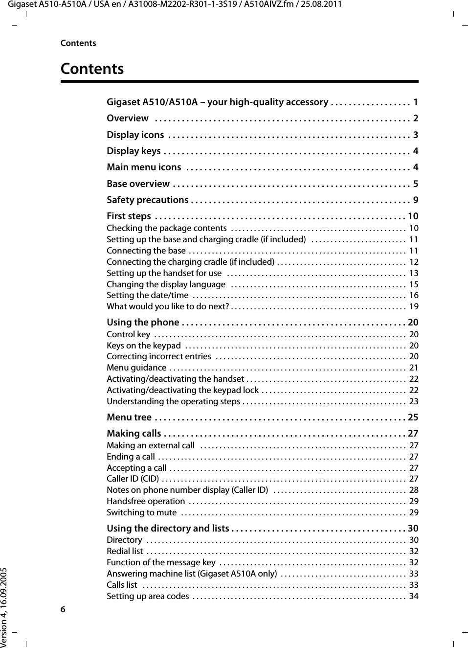 6ContentsGigaset A510-A510A / USA en / A31008-M2202-R301-1-3S19 / A510AIVZ.fm / 25.08.2011Version 4, 16.09.2005ContentsGigaset A510/A510A – your high-quality accessory . . . . . . . . . . . . . . . . . . 1Overview   . . . . . . . . . . . . . . . . . . . . . . . . . . . . . . . . . . . . . . . . . . . . . . . . . . . . . . . . .  2Display icons  . . . . . . . . . . . . . . . . . . . . . . . . . . . . . . . . . . . . . . . . . . . . . . . . . . . . . .  3Display keys . . . . . . . . . . . . . . . . . . . . . . . . . . . . . . . . . . . . . . . . . . . . . . . . . . . . . . . 4Main menu icons  . . . . . . . . . . . . . . . . . . . . . . . . . . . . . . . . . . . . . . . . . . . . . . . . . .  4Base overview . . . . . . . . . . . . . . . . . . . . . . . . . . . . . . . . . . . . . . . . . . . . . . . . . . . . . 5Safety precautions . . . . . . . . . . . . . . . . . . . . . . . . . . . . . . . . . . . . . . . . . . . . . . . . . 9First steps  . . . . . . . . . . . . . . . . . . . . . . . . . . . . . . . . . . . . . . . . . . . . . . . . . . . . . . . . 10Checking the package contents  . . . . . . . . . . . . . . . . . . . . . . . . . . . . . . . . . . . . . . . . . . . . . .  10Setting up the base and charging cradle (if included)   . . . . . . . . . . . . . . . . . . . . . . . . .  11Connecting the base . . . . . . . . . . . . . . . . . . . . . . . . . . . . . . . . . . . . . . . . . . . . . . . . . . . . . . . . .  11Connecting the charging cradle (if included) . . . . . . . . . . . . . . . . . . . . . . . . . . . . . . . . . .  12Setting up the handset for use   . . . . . . . . . . . . . . . . . . . . . . . . . . . . . . . . . . . . . . . . . . . . . . .  13Changing the display language   . . . . . . . . . . . . . . . . . . . . . . . . . . . . . . . . . . . . . . . . . . . . . .  15Setting the date/time  . . . . . . . . . . . . . . . . . . . . . . . . . . . . . . . . . . . . . . . . . . . . . . . . . . . . . . . .  16What would you like to do next? . . . . . . . . . . . . . . . . . . . . . . . . . . . . . . . . . . . . . . . . . . . . . .  19Using the phone . . . . . . . . . . . . . . . . . . . . . . . . . . . . . . . . . . . . . . . . . . . . . . . . . . 20Control key  . . . . . . . . . . . . . . . . . . . . . . . . . . . . . . . . . . . . . . . . . . . . . . . . . . . . . . . . . . . . . . . . . .  20Keys on the keypad  . . . . . . . . . . . . . . . . . . . . . . . . . . . . . . . . . . . . . . . . . . . . . . . . . . . . . . . . . .  20Correcting incorrect entries  . . . . . . . . . . . . . . . . . . . . . . . . . . . . . . . . . . . . . . . . . . . . . . . . . . 20Menu guidance  . . . . . . . . . . . . . . . . . . . . . . . . . . . . . . . . . . . . . . . . . . . . . . . . . . . . . . . . . . . . . .  21Activating/deactivating the handset . . . . . . . . . . . . . . . . . . . . . . . . . . . . . . . . . . . . . . . . . .  22Activating/deactivating the keypad lock . . . . . . . . . . . . . . . . . . . . . . . . . . . . . . . . . . . . . .  22Understanding the operating steps . . . . . . . . . . . . . . . . . . . . . . . . . . . . . . . . . . . . . . . . . . .  23Menu tree . . . . . . . . . . . . . . . . . . . . . . . . . . . . . . . . . . . . . . . . . . . . . . . . . . . . . . . . 25Making calls . . . . . . . . . . . . . . . . . . . . . . . . . . . . . . . . . . . . . . . . . . . . . . . . . . . . . . 27Making an external call   . . . . . . . . . . . . . . . . . . . . . . . . . . . . . . . . . . . . . . . . . . . . . . . . . . . . . .  27Ending a call  . . . . . . . . . . . . . . . . . . . . . . . . . . . . . . . . . . . . . . . . . . . . . . . . . . . . . . . . . . . . . . . . .  27Accepting a call . . . . . . . . . . . . . . . . . . . . . . . . . . . . . . . . . . . . . . . . . . . . . . . . . . . . . . . . . . . . . .  27Caller ID (CID) . . . . . . . . . . . . . . . . . . . . . . . . . . . . . . . . . . . . . . . . . . . . . . . . . . . . . . . . . . . . . . . .  27Notes on phone number display (Caller ID)  . . . . . . . . . . . . . . . . . . . . . . . . . . . . . . . . . . .  28Handsfree operation  . . . . . . . . . . . . . . . . . . . . . . . . . . . . . . . . . . . . . . . . . . . . . . . . . . . . . . . . .  29Switching to mute  . . . . . . . . . . . . . . . . . . . . . . . . . . . . . . . . . . . . . . . . . . . . . . . . . . . . . . . . . . .  29Using the directory and lists . . . . . . . . . . . . . . . . . . . . . . . . . . . . . . . . . . . . . . . 30Directory  . . . . . . . . . . . . . . . . . . . . . . . . . . . . . . . . . . . . . . . . . . . . . . . . . . . . . . . . . . . . . . . . . . . .  30Redial list  . . . . . . . . . . . . . . . . . . . . . . . . . . . . . . . . . . . . . . . . . . . . . . . . . . . . . . . . . . . . . . . . . . . .  32Function of the message key  . . . . . . . . . . . . . . . . . . . . . . . . . . . . . . . . . . . . . . . . . . . . . . . . .  32Answering machine list (Gigaset A510A only)  . . . . . . . . . . . . . . . . . . . . . . . . . . . . . . . . .  33Calls list   . . . . . . . . . . . . . . . . . . . . . . . . . . . . . . . . . . . . . . . . . . . . . . . . . . . . . . . . . . . . . . . . . . . . .  33Setting up area codes  . . . . . . . . . . . . . . . . . . . . . . . . . . . . . . . . . . . . . . . . . . . . . . . . . . . . . . . .  34