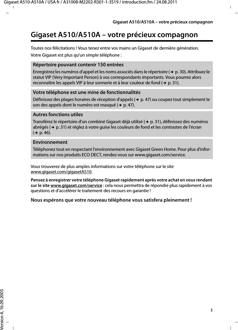 1Gigaset A510/A510A – votre précieux compagnonGigaset A510-A510A / USA fr / A31008-M2202-R301-1-3S19 / introduction.fm / 24.08.2011Version 4, 16.09.2005Gigaset A510/A510A – votre précieux compagnonToutes nos félicitations ! Vous tenez entre vos mains un Gigaset de dernière génération. Votre Gigaset est plus qu&apos;un simple téléphone : Vous trouverez de plus amples informations sur votre téléphone sur le site www.gigaset.com/gigasetA510.Pensez à enregistrer votre téléphone Gigaset rapidement après votre achat en vous rendant sur le site www.gigaset.com/service : cela nous permettra de répondre plus rapidement à vos questions et d&apos;accélérer le traitement des recours en garantie !Nous espérons que votre nouveau téléphone vous satisfera pleinement ! Répertoire pouvant contenir 150 entrées Enregistrez les numéros d&apos;appel et les noms associés dans le répertoire (¢p. 30). Attribuez le statut VIP (Very Important Person) à vos correspondants importants. Vous pourrez alors reconnaître les appels VIP à leur sonnerie et à leur couleur de fond (¢p. 31).Votre téléphone est une mine de fonctionnalitésDéfinissez des plages horaires de réception d&apos;appels (¢p. 47) ou coupez tout simplement le son des appels dont le numéro est masqué (¢p. 47).Autres fonctions utilesTransférez le répertoire d&apos;un combiné Gigaset déjà utilisé (¢p. 31), définissez des numéros abrégés (¢p. 31) et réglez à votre guise les couleurs de fond et les contrastes de l&apos;écran (¢p. 46).EnvironnementTéléphonez tout en respectant l&apos;environnement avec Gigaset Green Home. Pour plus d&apos;infor-mations sur nos produits ECO DECT, rendez-vous sur www.gigaset.com/service.