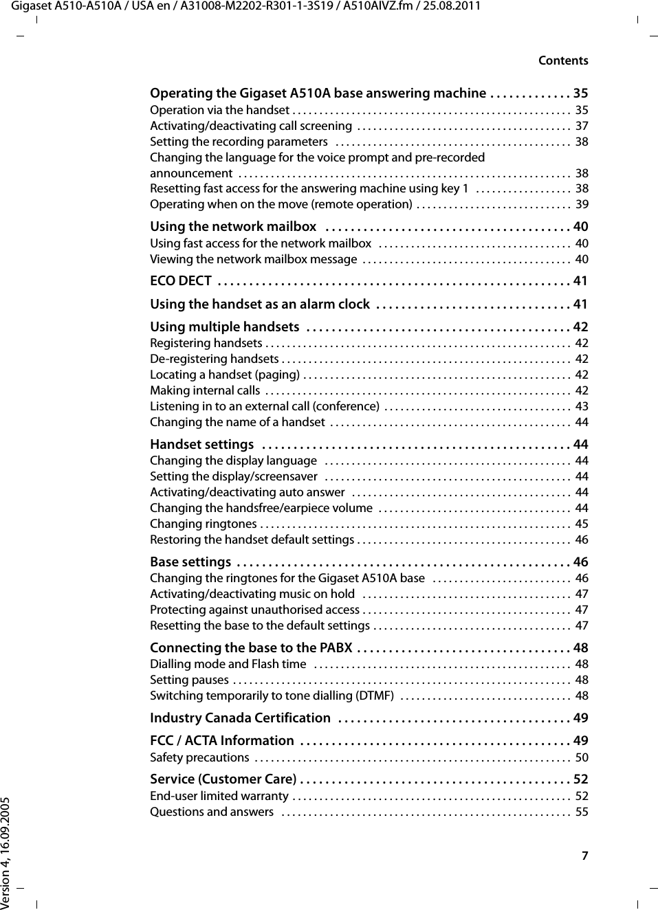 7ContentsGigaset A510-A510A / USA en / A31008-M2202-R301-1-3S19 / A510AIVZ.fm / 25.08.2011Version 4, 16.09.2005Operating the Gigaset A510A base answering machine . . . . . . . . . . . . . 35Operation via the handset . . . . . . . . . . . . . . . . . . . . . . . . . . . . . . . . . . . . . . . . . . . . . . . . . . . . 35Activating/deactivating call screening  . . . . . . . . . . . . . . . . . . . . . . . . . . . . . . . . . . . . . . . .  37Setting the recording parameters   . . . . . . . . . . . . . . . . . . . . . . . . . . . . . . . . . . . . . . . . . . . .  38Changing the language for the voice prompt and pre-recordedannouncement  . . . . . . . . . . . . . . . . . . . . . . . . . . . . . . . . . . . . . . . . . . . . . . . . . . . . . . . . . . . . . .  38Resetting fast access for the answering machine using key 1   . . . . . . . . . . . . . . . . . .  38Operating when on the move (remote operation) . . . . . . . . . . . . . . . . . . . . . . . . . . . . .  39Using the network mailbox   . . . . . . . . . . . . . . . . . . . . . . . . . . . . . . . . . . . . . . . 40Using fast access for the network mailbox   . . . . . . . . . . . . . . . . . . . . . . . . . . . . . . . . . . . .  40Viewing the network mailbox message  . . . . . . . . . . . . . . . . . . . . . . . . . . . . . . . . . . . . . . .  40ECO DECT  . . . . . . . . . . . . . . . . . . . . . . . . . . . . . . . . . . . . . . . . . . . . . . . . . . . . . . . . 41Using the handset as an alarm clock  . . . . . . . . . . . . . . . . . . . . . . . . . . . . . . . 41Using multiple handsets  . . . . . . . . . . . . . . . . . . . . . . . . . . . . . . . . . . . . . . . . . . 42Registering handsets . . . . . . . . . . . . . . . . . . . . . . . . . . . . . . . . . . . . . . . . . . . . . . . . . . . . . . . . .  42De-registering handsets . . . . . . . . . . . . . . . . . . . . . . . . . . . . . . . . . . . . . . . . . . . . . . . . . . . . . .  42Locating a handset (paging) . . . . . . . . . . . . . . . . . . . . . . . . . . . . . . . . . . . . . . . . . . . . . . . . . .  42Making internal calls  . . . . . . . . . . . . . . . . . . . . . . . . . . . . . . . . . . . . . . . . . . . . . . . . . . . . . . . . .  42Listening in to an external call (conference) . . . . . . . . . . . . . . . . . . . . . . . . . . . . . . . . . . .  43Changing the name of a handset  . . . . . . . . . . . . . . . . . . . . . . . . . . . . . . . . . . . . . . . . . . . . .  44Handset settings   . . . . . . . . . . . . . . . . . . . . . . . . . . . . . . . . . . . . . . . . . . . . . . . . . 44Changing the display language   . . . . . . . . . . . . . . . . . . . . . . . . . . . . . . . . . . . . . . . . . . . . . .  44Setting the display/screensaver  . . . . . . . . . . . . . . . . . . . . . . . . . . . . . . . . . . . . . . . . . . . . . .  44Activating/deactivating auto answer  . . . . . . . . . . . . . . . . . . . . . . . . . . . . . . . . . . . . . . . . .  44Changing the handsfree/earpiece volume  . . . . . . . . . . . . . . . . . . . . . . . . . . . . . . . . . . . .  44Changing ringtones . . . . . . . . . . . . . . . . . . . . . . . . . . . . . . . . . . . . . . . . . . . . . . . . . . . . . . . . . .  45Restoring the handset default settings . . . . . . . . . . . . . . . . . . . . . . . . . . . . . . . . . . . . . . . .  46Base settings  . . . . . . . . . . . . . . . . . . . . . . . . . . . . . . . . . . . . . . . . . . . . . . . . . . . . . 46Changing the ringtones for the Gigaset A510A base   . . . . . . . . . . . . . . . . . . . . . . . . . .  46Activating/deactivating music on hold   . . . . . . . . . . . . . . . . . . . . . . . . . . . . . . . . . . . . . . .  47Protecting against unauthorised access . . . . . . . . . . . . . . . . . . . . . . . . . . . . . . . . . . . . . . .  47Resetting the base to the default settings . . . . . . . . . . . . . . . . . . . . . . . . . . . . . . . . . . . . .  47Connecting the base to the PABX . . . . . . . . . . . . . . . . . . . . . . . . . . . . . . . . . . 48Dialling mode and Flash time   . . . . . . . . . . . . . . . . . . . . . . . . . . . . . . . . . . . . . . . . . . . . . . . .  48Setting pauses . . . . . . . . . . . . . . . . . . . . . . . . . . . . . . . . . . . . . . . . . . . . . . . . . . . . . . . . . . . . . . .  48Switching temporarily to tone dialling (DTMF)  . . . . . . . . . . . . . . . . . . . . . . . . . . . . . . . .  48Industry Canada Certification  . . . . . . . . . . . . . . . . . . . . . . . . . . . . . . . . . . . . . 49FCC / ACTA Information  . . . . . . . . . . . . . . . . . . . . . . . . . . . . . . . . . . . . . . . . . . . 49Safety precautions  . . . . . . . . . . . . . . . . . . . . . . . . . . . . . . . . . . . . . . . . . . . . . . . . . . . . . . . . . . .  50Service (Customer Care) . . . . . . . . . . . . . . . . . . . . . . . . . . . . . . . . . . . . . . . . . . . 52End-user limited warranty . . . . . . . . . . . . . . . . . . . . . . . . . . . . . . . . . . . . . . . . . . . . . . . . . . . . 52Questions and answers   . . . . . . . . . . . . . . . . . . . . . . . . . . . . . . . . . . . . . . . . . . . . . . . . . . . . . .  55