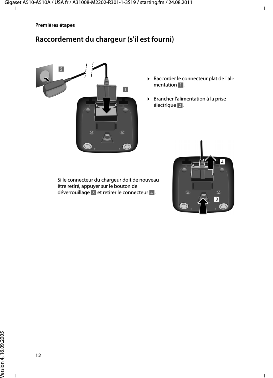 12Premières étapesGigaset A510-A510A / USA fr / A31008-M2202-R301-1-3S19 / starting.fm / 24.08.2011Version 4, 16.09.2005Raccordement du chargeur (s&apos;il est fourni)¤Brancher l&apos;alimentation à la prise électrique 2.¤Raccorder le connecteur plat de l&apos;ali-mentation 1.Si le connecteur du chargeur doit de nouveau être retiré, appuyer sur le bouton de déverrouillage 3 et retirer le connecteur 4. 1234