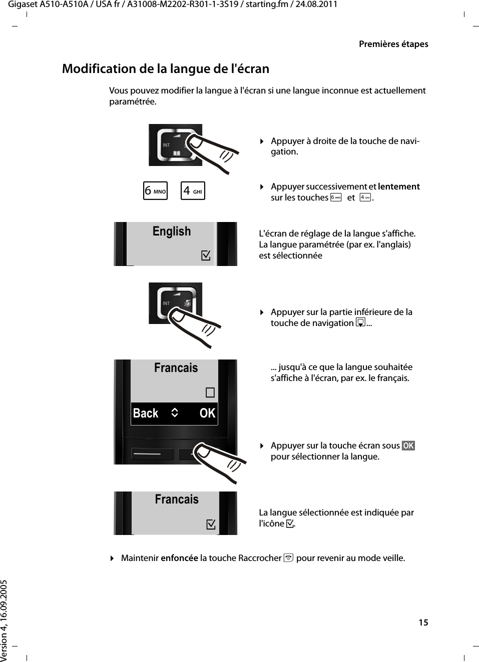 15Premières étapesGigaset A510-A510A / USA fr / A31008-M2202-R301-1-3S19 / starting.fm / 24.08.2011Version 4, 16.09.2005Modification de la langue de l&apos;écranVous pouvez modifier la langue à l&apos;écran si une langue inconnue est actuellement paramétrée.¤Maintenir enfoncée la touche Raccrocher a pour revenir au mode veille.FrancaisBack UOK´L4English³English³xFrancais³¤Appuyer à droite de la touche de navi-gation.¤Appuyer successivement et lentement sur les touches Let4.L&apos;écran de réglage de la langue s&apos;affiche. La langue paramétrée (par ex. l&apos;anglais) est sélectionnée¤Appuyer sur la partie inférieure de la touche de navigation s... ... jusqu&apos;à ce que la langue souhaitée s&apos;affiche à l&apos;écran, par ex. le français. ¤Appuyer sur la touche écran sous §OK§ pour sélectionner la langue. La langue sélectionnée est indiquée par l&apos;icône ³.