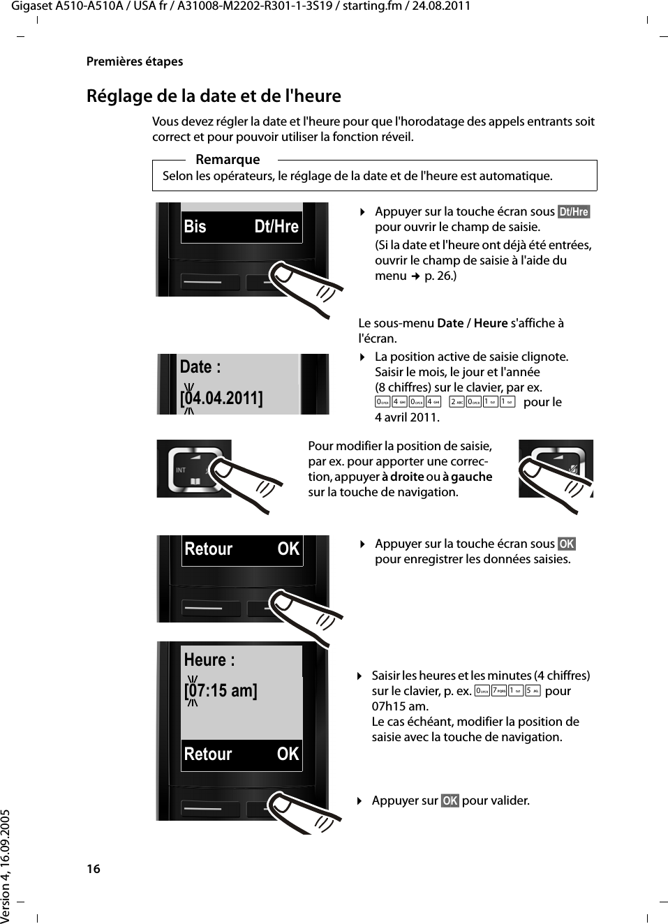 16Premières étapesGigaset A510-A510A / USA fr / A31008-M2202-R301-1-3S19 / starting.fm / 24.08.2011Version 4, 16.09.2005Réglage de la date et de l&apos;heureVous devez régler la date et l&apos;heure pour que l&apos;horodatage des appels entrants soit correct et pour pouvoir utiliser la fonction réveil.RemarqueSelon les opérateurs, le réglage de la date et de l&apos;heure est automatique.Date :[04.04.2011]Bis Dt/HreRetour OKHeure :[07:15 am]Retour OK¤Appuyer sur la touche écran sous §Dt/Hre§ pour ouvrir le champ de saisie. (Si la date et l&apos;heure ont déjà été entrées, ouvrir le champ de saisie à l&apos;aide du menu ¢p. 26.)Le sous-menu Date / Heure s&apos;affiche à l&apos;écran.¤La position active de saisie clignote.Saisir le mois, le jour et l&apos;année (8 chiffres) sur le clavier, par ex. Q4Q42Q11pour le 4 avril 2011.Pour modifier la position de saisie, par ex. pour apporter une correc-tion, appuyer à droite ou à gauche sur la touche de navigation.¤Saisir les heures et les minutes (4 chiffres) sur le clavier, p. ex. QM15 pour 07h15 am. Le cas échéant, modifier la position de saisie avec la touche de navigation.¤Appuyer sur §OK§ pour valider.¤Appuyer sur la touche écran sous §OK§ pour enregistrer les données saisies. 