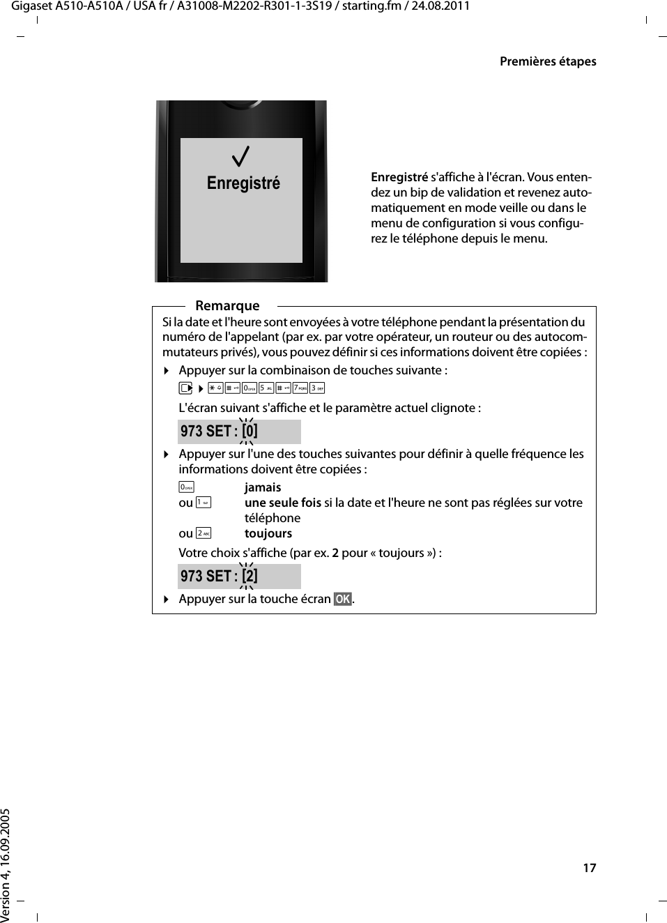 17Premières étapesGigaset A510-A510A / USA fr / A31008-M2202-R301-1-3S19 / starting.fm / 24.08.2011Version 4, 16.09.2005μEnregistréEnregistré s&apos;affiche à l&apos;écran. Vous enten-dez un bip de validation et revenez auto-matiquement en mode veille ou dans le menu de configuration si vous configu-rez le téléphone depuis le menu.RemarqueSi la date et l&apos;heure sont envoyées à votre téléphone pendant la présentation du numéro de l&apos;appelant (par ex. par votre opérateur, un routeur ou des autocom-mutateurs privés), vous pouvez définir si ces informations doivent être copiées :¤Appuyer sur la combinaison de touches suivante :v ¤P#Q5#MIL&apos;écran suivant s&apos;affiche et le paramètre actuel clignote :¤Appuyer sur l&apos;une des touches suivantes pour définir à quelle fréquence les informations doivent être copiées :Qjamaisou 1une seule fois si la date et l&apos;heure ne sont pas réglées sur votre téléphone ou 2toujoursVotre choix s&apos;affiche (par ex. 2 pour « toujours ») : ¤Appuyer sur la touche écran §OK§.973 SET : [0]973 SET : [2]