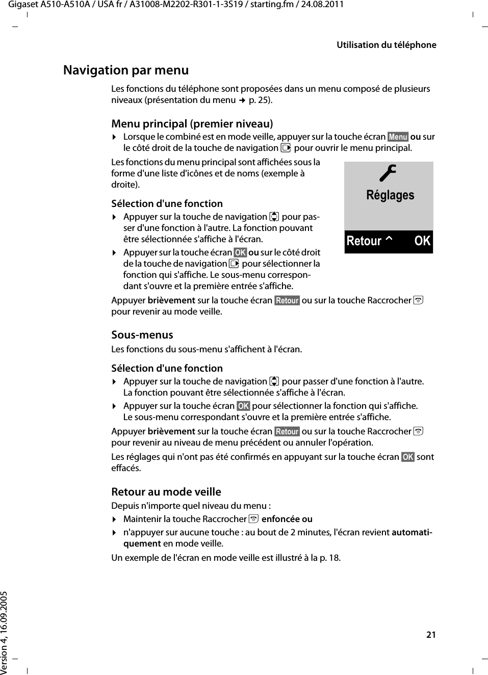 21Utilisation du téléphoneGigaset A510-A510A / USA fr / A31008-M2202-R301-1-3S19 / starting.fm / 24.08.2011Version 4, 16.09.2005Navigation par menuLes fonctions du téléphone sont proposées dans un menu composé de plusieurs niveaux (présentation du menu ¢p. 25). Menu principal (premier niveau) ¤Lorsque le combiné est en mode veille, appuyer sur la touche écran §Menu§ ou sur le côté droit de la touche de navigation v pour ouvrir le menu principal.Les fonctions du menu principal sont affichées sous la forme d&apos;une liste d&apos;icônes et de noms (exemple à droite).Sélection d&apos;une fonction¤Appuyer sur la touche de navigation q pour pas-ser d&apos;une fonction à l&apos;autre. La fonction pouvant être sélectionnée s&apos;affiche à l&apos;écran.¤Appuyer sur la touche écran §OK§ ou sur le côté droit de la touche de navigation v pour sélectionner la fonction qui s&apos;affiche. Le sous-menu correspon-dant s&apos;ouvre et la première entrée s&apos;affiche. Appuyer brièvement sur la touche écran §Retour§ ou sur la touche Raccrocher a pour revenir au mode veille.Sous-menus Les fonctions du sous-menu s&apos;affichent à l&apos;écran. Sélection d&apos;une fonction¤Appuyer sur la touche de navigation q pour passer d&apos;une fonction à l&apos;autre. La fonction pouvant être sélectionnée s&apos;affiche à l&apos;écran.¤Appuyer sur la touche écran §OK§ pour sélectionner la fonction qui s&apos;affiche. Le sous-menu correspondant s&apos;ouvre et la première entrée s&apos;affiche. Appuyer brièvement sur la touche écran §Retour§ ou sur la touche Raccrocher a pour revenir au niveau de menu précédent ou annuler l&apos;opération.Les réglages qui n&apos;ont pas été confirmés en appuyant sur la touche écran §OK§ sont effacés.Retour au mode veilleDepuis n&apos;importe quel niveau du menu :¤Maintenir la touche Raccrocher a enfoncée ou¤n&apos;appuyer sur aucune touche : au bout de 2 minutes, l&apos;écran revient automati-quement en mode veille.Un exemple de l&apos;écran en mode veille est illustré à la p. 18. ÏRéglagesRetour WOK