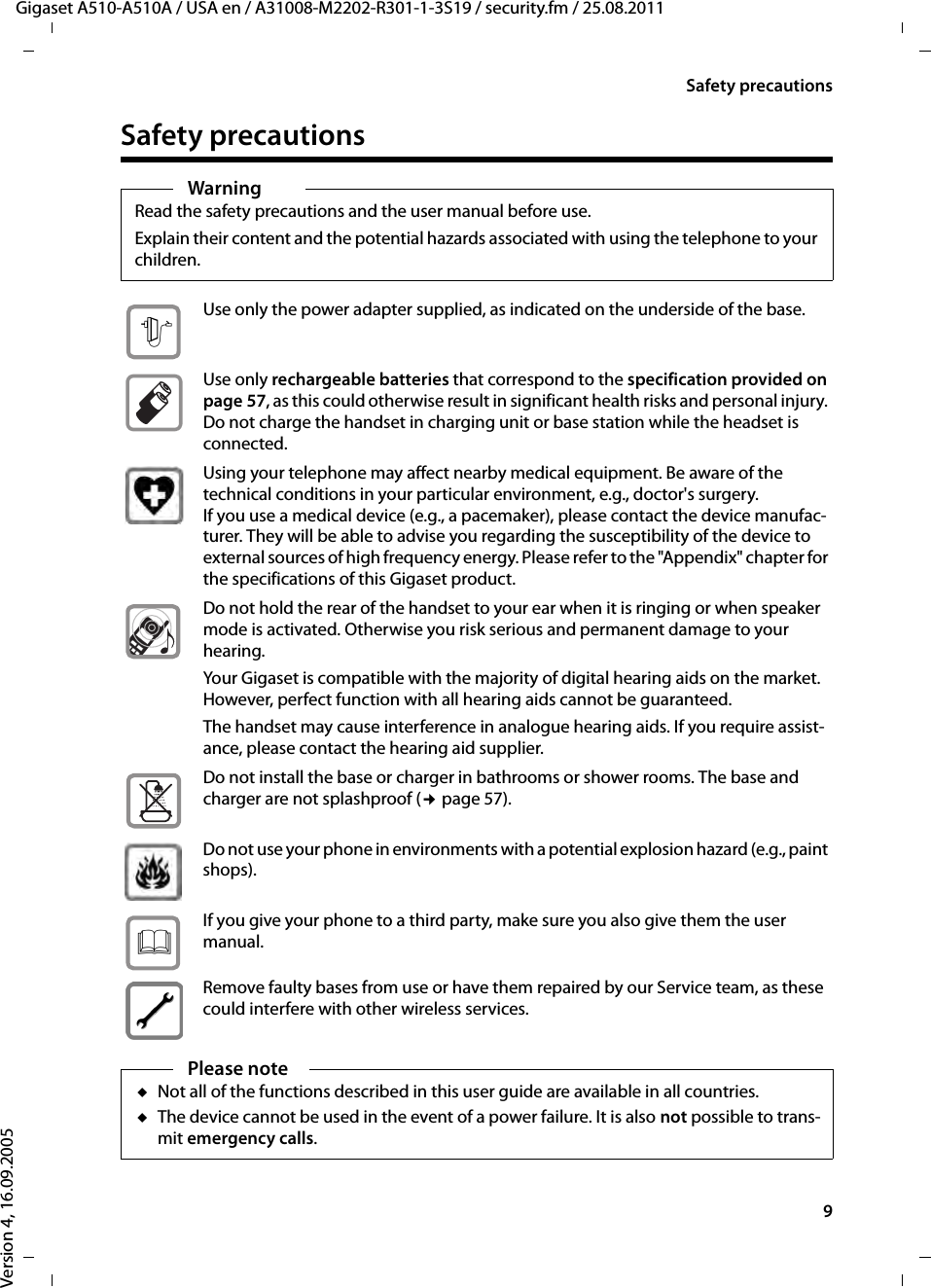 9Safety precautionsGigaset A510-A510A / USA en / A31008-M2202-R301-1-3S19 / security.fm / 25.08.2011Version 4, 16.09.2005Safety precautionsWarningRead the safety precautions and the user manual before use.Explain their content and the potential hazards associated with using the telephone to your children.Use only the power adapter supplied, as indicated on the underside of the base.Use only rechargeable batteries that correspond to the specification provided on page 57, as this could otherwise result in significant health risks and personal injury. Do not charge the handset in charging unit or base station while the headset is connected.Using your telephone may affect nearby medical equipment. Be aware of the technical conditions in your particular environment, e.g., doctor&apos;s surgery.If you use a medical device (e.g., a pacemaker), please contact the device manufac-turer. They will be able to advise you regarding the susceptibility of the device to external sources of high frequency energy. Please refer to the &quot;Appendix&quot; chapter for the specifications of this Gigaset product.Do not hold the rear of the handset to your ear when it is ringing or when speaker mode is activated. Otherwise you risk serious and permanent damage to your hearing.Your Gigaset is compatible with the majority of digital hearing aids on the market. However, perfect function with all hearing aids cannot be guaranteed.The handset may cause interference in analogue hearing aids. If you require assist-ance, please contact the hearing aid supplier.Do not install the base or charger in bathrooms or shower rooms. The base and charger are not splashproof (¢page 57).Do not use your phone in environments with a potential explosion hazard (e.g., paint shops).If you give your phone to a third party, make sure you also give them the user manual.Remove faulty bases from use or have them repaired by our Service team, as these could interfere with other wireless services.Please noteuNot all of the functions described in this user guide are available in all countries.uThe device cannot be used in the event of a power failure. It is also not possible to trans-mit emergency calls.$ƒ