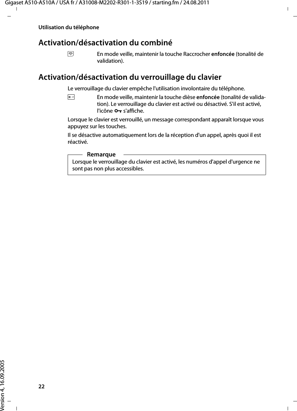 22Utilisation du téléphoneGigaset A510-A510A / USA fr / A31008-M2202-R301-1-3S19 / starting.fm / 24.08.2011Version 4, 16.09.2005Activation/désactivation du combinéaEn mode veille, maintenir la touche Raccrocher enfoncée (tonalité de validation).Activation/désactivation du verrouillage du clavierLe verrouillage du clavier empêche l&apos;utilisation involontaire du téléphone.#En mode veille, maintenir la touche dièse enfoncée (tonalité de valida-tion). Le verrouillage du clavier est activé ou désactivé. S&apos;il est activé, l&apos;icône Ø s&apos;affiche.Lorsque le clavier est verrouillé, un message correspondant apparaît lorsque vous appuyez sur les touches.Il se désactive automatiquement lors de la réception d&apos;un appel, après quoi il est réactivé.RemarqueLorsque le verrouillage du clavier est activé, les numéros d&apos;appel d&apos;urgence ne sont pas non plus accessibles.