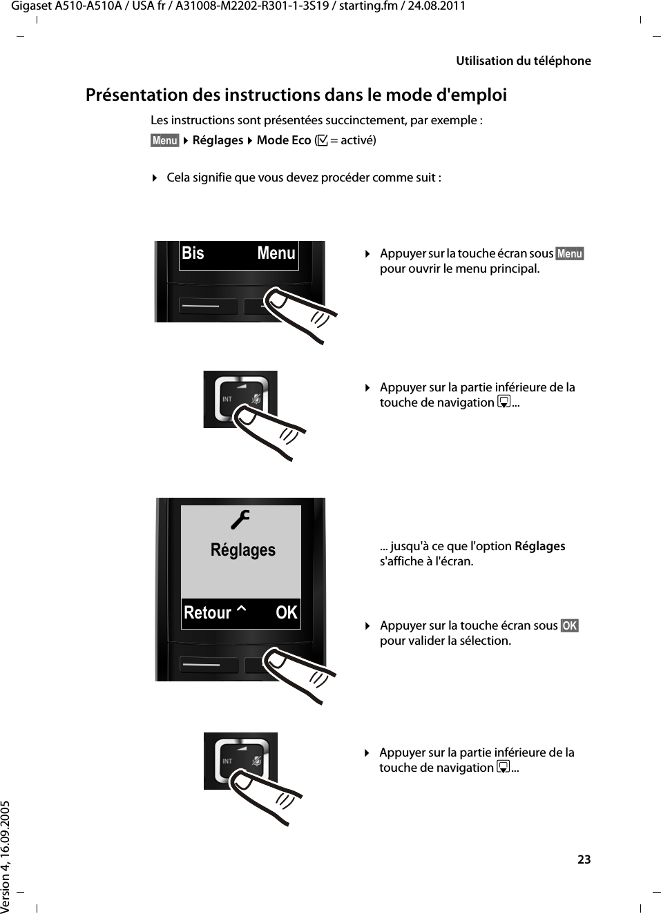 23Utilisation du téléphoneGigaset A510-A510A / USA fr / A31008-M2202-R301-1-3S19 / starting.fm / 24.08.2011Version 4, 16.09.2005Présentation des instructions dans le mode d&apos;emploiLes instructions sont présentées succinctement, par exemple :§Menu§ ¤Réglages ¤Mode Eco (³=activé)¤Cela signifie que vous devez procéder comme suit :ÏRéglagesRetour WOKBis Menu¤Appuyer sur la touche écran sous §Menu§ pour ouvrir le menu principal. ¤Appuyer sur la partie inférieure de la touche de navigation s... ¤Appuyer sur la touche écran sous §OK§ pour valider la sélection. ... jusqu&apos;à ce que l&apos;option Réglages s&apos;affiche à l&apos;écran. ¤Appuyer sur la partie inférieure de la touche de navigation s... 