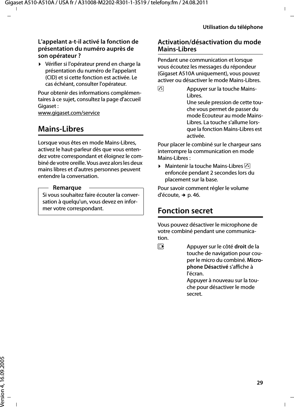 29Utilisation du téléphoneGigaset A510-A510A / USA fr / A31008-M2202-R301-1-3S19 / telefony.fm / 24.08.2011Version 4, 16.09.2005L&apos;appelant a-t-il activé la fonction de présentation du numéro auprès de son opérateur ?¤Vérifier si l&apos;opérateur prend en charge la présentation du numéro de l&apos;appelant (CID) et si cette fonction est activée. Le cas échéant, consulter l&apos;opérateur.Pour obtenir des informations complémen-taires à ce sujet, consultez la page d&apos;accueil Gigaset :www.gigaset.com/serviceMains-LibresLorsque vous êtes en mode Mains-Libres, activez le haut-parleur dès que vous enten-dez votre correspondant et éloignez le com-biné de votre oreille. Vous avez alors les deux mains libres et d&apos;autres personnes peuvent entendre la conversation.Activation/désactivation du mode Mains-LibresPendant une communication et lorsque vous écoutez les messages du répondeur (Gigaset A510A uniquement), vous pouvez activer ou désactiver le mode Mains-Libres.dAppuyer sur la touche Mains-Libres. Une seule pression de cette tou-che vous permet de passer du mode Ecouteur au mode Mains-Libres. La touche s&apos;allume lors-que la fonction Mains-Libres est activée.Pour placer le combiné sur le chargeur sans interrompre la communication en mode Mains-Libres :¤Maintenir la touche Mains-Libres d enfoncée pendant 2 secondes lors du placement sur la base.Pour savoir comment régler le volume d&apos;écoute, ¢p. 46. Fonction secretVous pouvez désactiver le microphone de votre combiné pendant une communica-tion. vAppuyer sur le côté droit de la touche de navigation pour cou-per le micro du combiné. Micro-phone Désactivé s&apos;affiche à l&apos;écran.Appuyer à nouveau sur la tou-che pour désactiver le mode secret.RemarqueSi vous souhaitez faire écouter la conver-sation à quelqu&apos;un, vous devez en infor-mer votre correspondant.