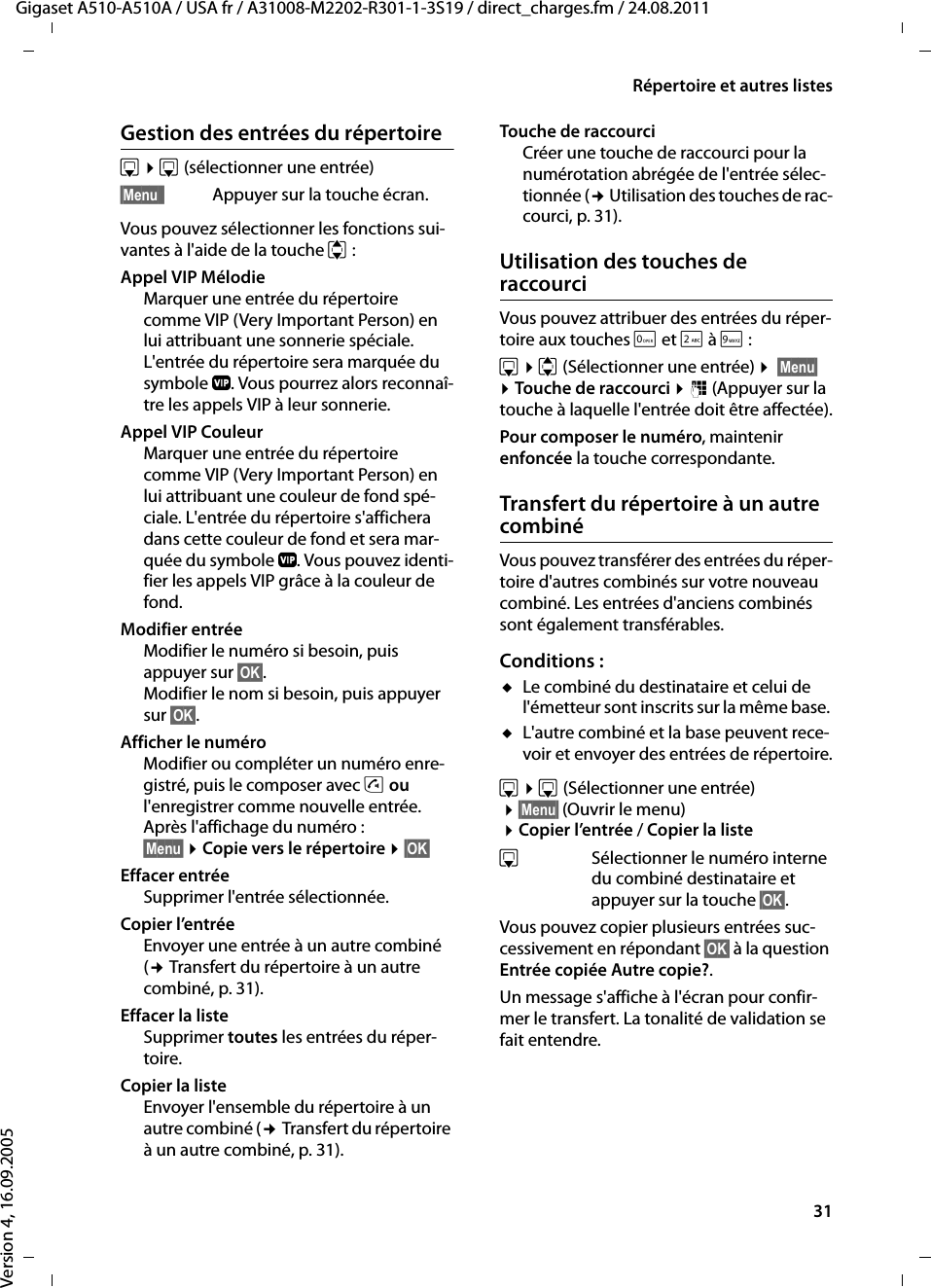 31Répertoire et autres listesGigaset A510-A510A / USA fr / A31008-M2202-R301-1-3S19 / direct_charges.fm / 24.08.2011Version 4, 16.09.2005Gestion des entrées du répertoires ¤s(sélectionner une entrée)§Menu§  Appuyer sur la touche écran.Vous pouvez sélectionner les fonctions sui-vantes à l&apos;aide de la touche q:Appel VIP Mélodie Marquer une entrée du répertoire comme VIP (Very Important Person) en lui attribuant une sonnerie spéciale. L&apos;entrée du répertoire sera marquée du symbole Æ. Vous pourrez alors reconnaî-tre les appels VIP à leur sonnerie.Appel VIP Couleur Marquer une entrée du répertoire comme VIP (Very Important Person) en lui attribuant une couleur de fond spé-ciale. L&apos;entrée du répertoire s&apos;affichera dans cette couleur de fond et sera mar-quée du symbole Æ. Vous pouvez identi-fier les appels VIP grâce à la couleur de fond.Modifier entrée Modifier le numéro si besoin, puis appuyer sur §OK§.Modifier le nom si besoin, puis appuyer sur §OK§.Afficher le numéro Modifier ou compléter un numéro enre-gistré, puis le composer avec c ou l&apos;enregistrer comme nouvelle entrée. Après l&apos;affichage du numéro :§Menu§ ¤Copie vers le répertoire ¤§OK§ Effacer entrée Supprimer l&apos;entrée sélectionnée.Copier l’entréeEnvoyer une entrée à un autre combiné (¢Transfert du répertoire à un autre combiné, p. 31).Effacer la listeSupprimer toutes les entrées du réper-toire.Copier la liste Envoyer l&apos;ensemble du répertoire à un autre combiné (¢Transfert du répertoire à un autre combiné, p. 31).Touche de raccourci Créer une touche de raccourci pour la numérotation abrégée de l&apos;entrée sélec-tionnée (¢ Utilisation des touches de rac-courci, p. 31).Utilisation des touches de raccourciVous pouvez attribuer des entrées du réper-toire aux touches Qet 2 à O:s ¤q (Sélectionner une entrée) ¤ §Menu§ ¤Touche de raccourci ¤~ (Appuyer sur la touche à laquelle l&apos;entrée doit être affectée).Pour composer le numéro, maintenir enfoncée la touche correspondante.Transfert du répertoire à un autre combinéVous pouvez transférer des entrées du réper-toire d&apos;autres combinés sur votre nouveau combiné. Les entrées d&apos;anciens combinés sont également transférables.Conditions :uLe combiné du destinataire et celui de l&apos;émetteur sont inscrits sur la même base. uL&apos;autre combiné et la base peuvent rece-voir et envoyer des entrées de répertoire.s ¤s(Sélectionner une entrée) ¤§Menu§ (Ouvrir le menu) ¤Copier l’entrée / Copier la listesSélectionner le numéro interne du combiné destinataire et appuyer sur la touche §OK§. Vous pouvez copier plusieurs entrées suc-cessivement en répondant §OK§ à la question Entrée copiée Autre copie?.Un message s&apos;affiche à l&apos;écran pour confir-mer le transfert. La tonalité de validation se fait entendre.