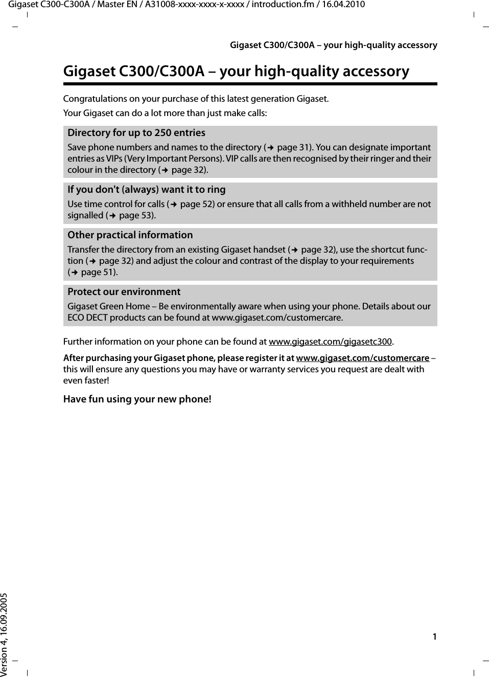 1Gigaset C300/C300A – your high-quality accessoryGigaset C300-C300A / Master EN / A31008-xxxx-xxxx-x-xxxx / introduction.fm / 16.04.2010Version 4, 16.09.2005Gigaset C300/C300A – your high-quality accessoryCongratulations on your purchase of this latest generation Gigaset. Your Gigaset can do a lot more than just make calls: Further information on your phone can be found at www.gigaset.com/gigasetc300.After purchasing your Gigaset phone, please register it at www.gigaset.com/customercare – this will ensure any questions you may have or warranty services you request are dealt with even faster!Have fun using your new phone! Directory for up to 250 entries Save phone numbers and names to the directory (¢page 31). You can designate important entries as VIPs (Very Important Persons). VIP calls are then recognised by their ringer and their colour in the directory (¢page 32).If you don&apos;t (always) want it to ringUse time control for calls (¢page 52) or ensure that all calls from a withheld number are not signalled (¢page 53).Other practical informationTransfer the directory from an existing Gigaset handset (¢page 32), use the shortcut func-tion (¢page 32) and adjust the colour and contrast of the display to your requirements (¢page 51).Protect our environmentGigaset Green Home – Be environmentally aware when using your phone. Details about our ECO DECT products can be found at www.gigaset.com/customercare.