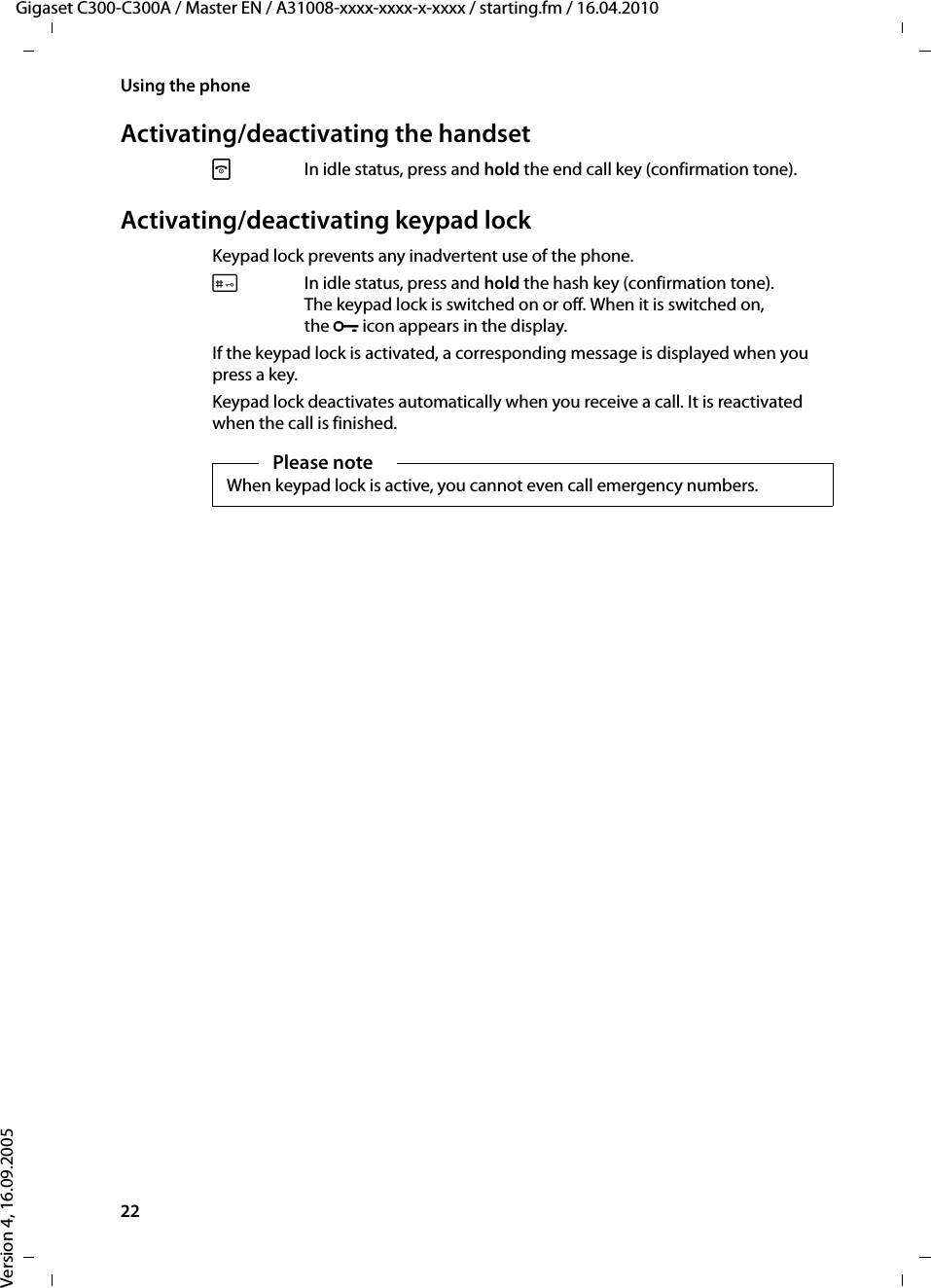 22Using the phoneGigaset C300-C300A / Master EN / A31008-xxxx-xxxx-x-xxxx / starting.fm / 16.04.2010Version 4, 16.09.2005Activating/deactivating the handsetaIn idle status, press and hold the end call key (confirmation tone).Activating/deactivating keypad lockKeypad lock prevents any inadvertent use of the phone.#In idle status, press and hold the hash key (confirmation tone). The keypad lock is switched on or off. When it is switched on, the ºicon appears in the display.If the keypad lock is activated, a corresponding message is displayed when you press a key.Keypad lock deactivates automatically when you receive a call. It is reactivated when the call is finished.Please noteWhen keypad lock is active, you cannot even call emergency numbers.