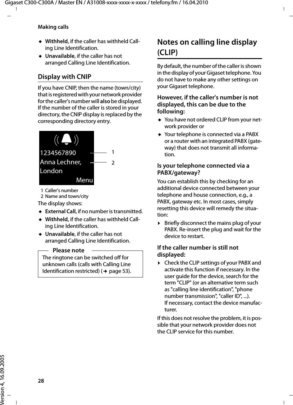 28Making callsGigaset C300-C300A / Master EN / A31008-xxxx-xxxx-x-xxxx / telefony.fm / 16.04.2010Version 4, 16.09.2005uWithheld, if the caller has withheld Call-ing Line Identification.uUnavailable, if the caller has not arranged Calling Line Identification. Display with CNIPIf you have CNIP, then the name (town/city) that is registered with your network provider for the caller&apos;s number will also be displayed. If the number of the caller is stored in your directory, the CNIP display is replaced by the corresponding directory entry.1Caller&apos;s number 2 Name and town/cityThe display shows:uExternal Call, if no number is transmitted.uWithheld, if the caller has withheld Call-ing Line Identification.uUnavailable, if the caller has not arranged Calling Line Identification. Notes on calling line display (CLIP)By default, the number of the caller is shown in the display of your Gigaset telephone. You do not have to make any other settings on your Gigaset telephone.However, if the caller&apos;s number is not displayed, this can be due to the following: uYou have not ordered CLIP from your net-work provider oruYour telephone is connected via a PABX or a router with an integrated PABX (gate-way) that does not transmit all informa-tion.Is your telephone connected via a PABX/gateway? You can establish this by checking for an additional device connected between your telephone and house connection, e.g., a PABX, gateway etc. In most cases, simply resetting this device will remedy the situa-tion:¤Briefly disconnect the mains plug of your PABX. Re-insert the plug and wait for the device to restart.If the caller number is still not displayed: ¤Check the CLIP settings of your PABX and activate this function if necessary. In the user guide for the device, search for the term &quot;CLIP&quot; (or an alternative term such as &quot;calling line identification&quot;, &quot;phone number transmission&quot;, &quot;caller ID&quot;, ...). If necessary, contact the device manufac-turer. If this does not resolve the problem, it is pos-sible that your network provider does not the CLIP service for this number.Please noteThe ringtone can be switched off for unknown calls (calls with Calling Line Identification restricted) (¢page 53). ØÜÚ1234567890Anna Lechner,LondonMenu21