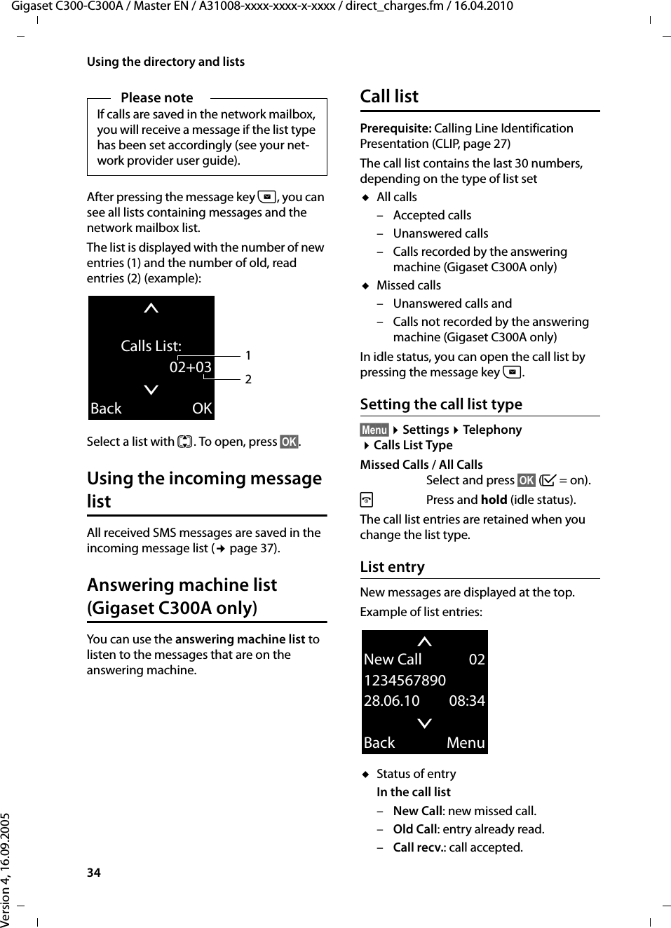 34Using the directory and listsGigaset C300-C300A / Master EN / A31008-xxxx-xxxx-x-xxxx / direct_charges.fm / 16.04.2010Version 4, 16.09.2005After pressing the message key f, you can see all lists containing messages and the network mailbox list.The list is displayed with the number of new entries (1) and the number of old, read entries (2) (example):Select a list with q. To open, press §OK§.Using the incoming message list All received SMS messages are saved in the incoming message list (¢page 37).Answering machine list (Gigaset C300A only)You can use the answering machine list to listen to the messages that are on the answering machine. Call listPrerequisite: Calling Line Identification Presentation (CLIP, page 27)The call list contains the last 30 numbers, depending on the type of list setuAll calls–Accepted calls– Unanswered calls– Calls recorded by the answering machine (Gigaset C300A only)uMissed calls– Unanswered calls and– Calls not recorded by the answering machine (Gigaset C300A only)In idle status, you can open the call list by pressing the message key f.Setting the call list type§Menu§ ¤Settings ¤Telephony ¤Calls List TypeMissed Calls / All CallsSelect and press §OK§ (³=on).a Press and hold (idle status). The call list entries are retained when you change the list type.List entryNew messages are displayed at the top.Example of list entries:uStatus of entryIn the call list –New Call: new missed call.–Old Call: entry already read.–Call recv.: call accepted.Please noteIf calls are saved in the network mailbox, you will receive a message if the list type has been set accordingly (see your net-work provider user guide).tCalls List:02+03xBack OK21tNew Call 02123456789028.06.10 08:34xBack Menu