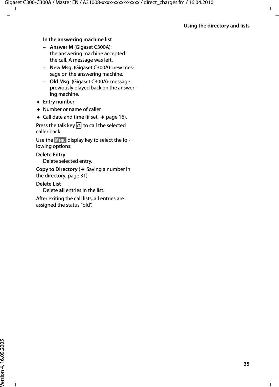 35Using the directory and listsGigaset C300-C300A / Master EN / A31008-xxxx-xxxx-x-xxxx / direct_charges.fm / 16.04.2010Version 4, 16.09.2005In the answering machine list –Answer M (Gigaset C300A): the answering machine accepted the call. A message was left.–New Msg. (Gigaset C300A): new mes-sage on the answering machine.–Old Msg. (Gigaset C300A): message previously played back on the answer-ing machine.uEntry numberuNumber or name of calleruCall date and time (if set, ¢page 16).Press the talk key c to call the selected caller back.Use the §Menu§ display key to select the fol-lowing options:Delete Entry Delete selected entry.Copy to Directory (¢ Saving a number in the directory, page 31)Delete ListDelete all entries in the list.After exiting the call lists, all entries are assigned the status &quot;old&quot;.