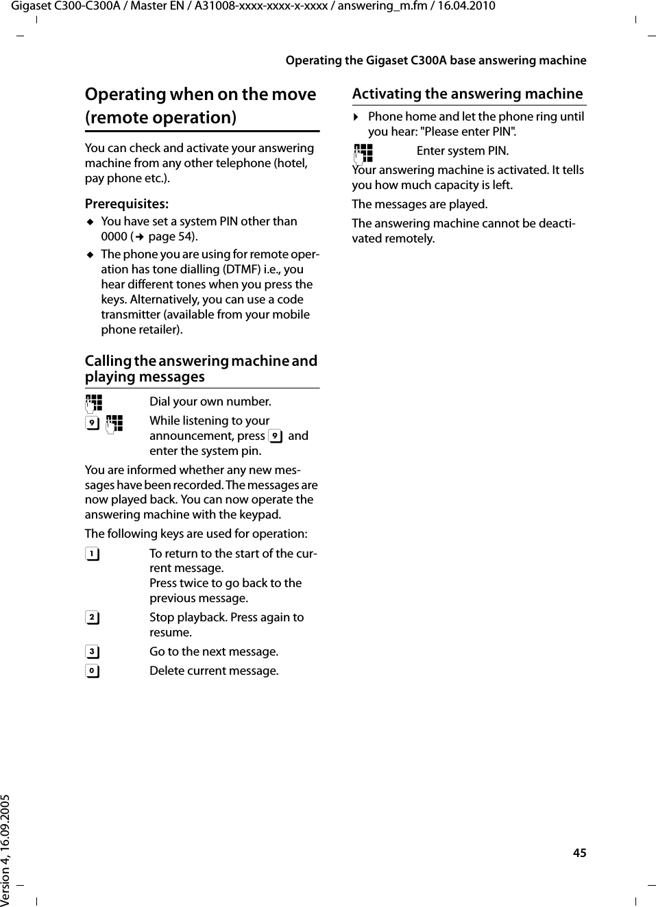 45Operating the Gigaset C300A base answering machineGigaset C300-C300A / Master EN / A31008-xxxx-xxxx-x-xxxx / answering_m.fm / 16.04.2010Version 4, 16.09.2005Operating when on the move (remote operation)You can check and activate your answering machine from any other telephone (hotel, pay phone etc.).Prerequisites: uYou have set a system PIN other than 0000 (¢page 54).uThe phone you are using for remote oper-ation has tone dialling (DTMF) i.e., you hear different tones when you press the keys. Alternatively, you can use a code transmitter (available from your mobile phone retailer).Calling the answering machine and playing messages~  Dial your own number. 9~  While listening to your announcement, press 9 and enter the system pin. You are informed whether any new mes-sages have been recorded. The messages are now played back. You can now operate the answering machine with the keypad.The following keys are used for operation: A  To return to the start of the cur-rent message.Press twice to go back to the previous message.B  Stop playback. Press again to resume.3  Go to the next message.0 Delete current message.Activating the answering machine¤Phone home and let the phone ring until you hear: &quot;Please enter PIN&quot;.~ Enter system PIN.Your answering machine is activated. It tells you how much capacity is left. The messages are played.The answering machine cannot be deacti-vated remotely.