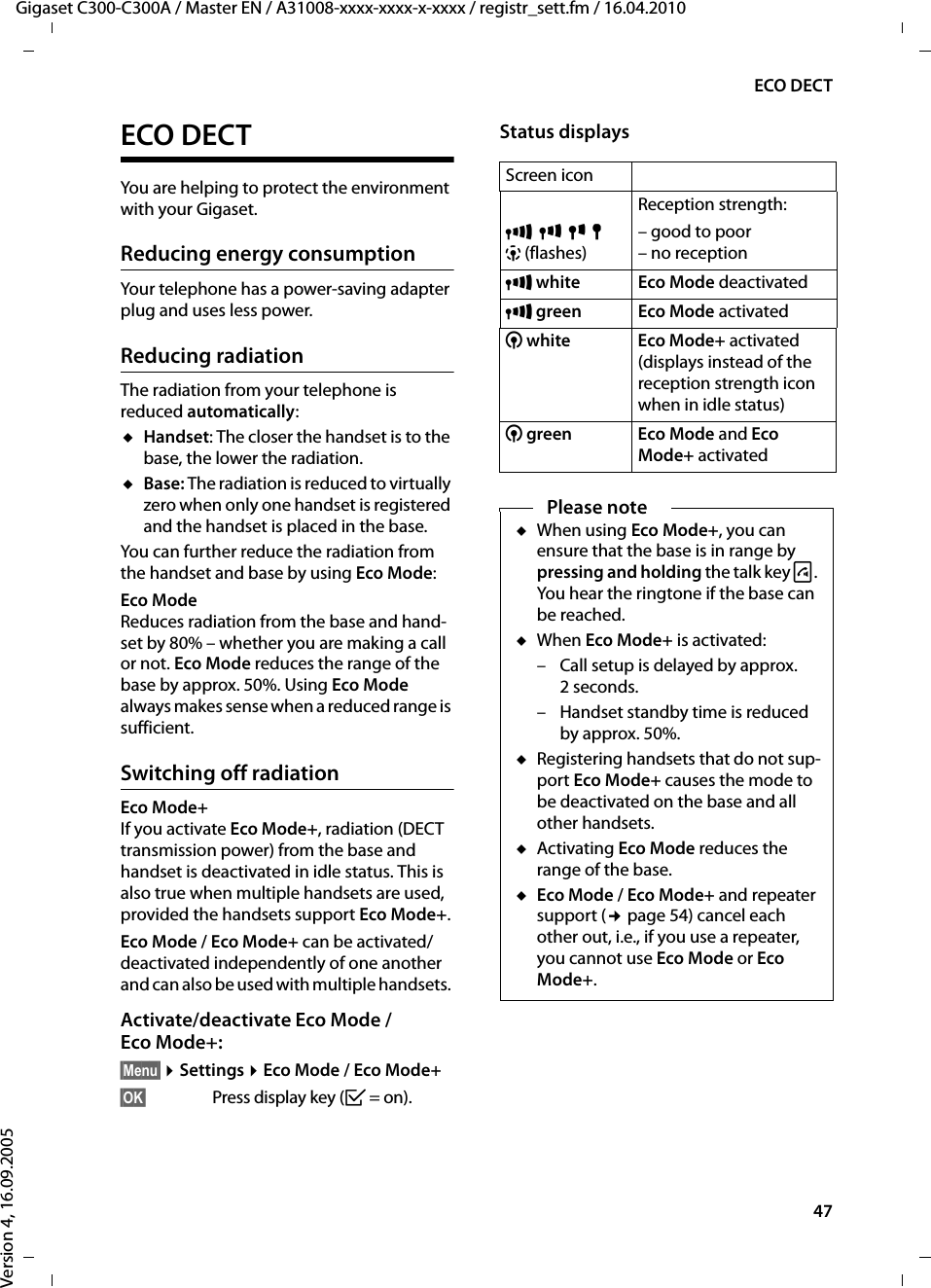47ECO DECTGigaset C300-C300A / Master EN / A31008-xxxx-xxxx-x-xxxx / registr_sett.fm / 16.04.2010Version 4, 16.09.2005ECO DECTYou are helping to protect the environment with your Gigaset.Reducing energy consumptionYour telephone has a power-saving adapter plug and uses less power.Reducing radiationThe radiation from your telephone is reduced automatically:uHandset: The closer the handset is to the base, the lower the radiation.uBase: The radiation is reduced to virtually zero when only one handset is registered and the handset is placed in the base.You can further reduce the radiation from the handset and base by using Eco Mode:Eco ModeReduces radiation from the base and hand-set by 80% – whether you are making a call or not. Eco Mode reduces the range of the base by approx. 50%. Using Eco Mode always makes sense when a reduced range is sufficient.Switching off radiationEco Mode+ If you activate Eco Mode+, radiation (DECT transmission power) from the base and handset is deactivated in idle status. This is also true when multiple handsets are used, provided the handsets support Eco Mode+.Eco Mode / Eco Mode+ can be activated/deactivated independently of one another and can also be used with multiple handsets. Activate/deactivate Eco Mode / Eco Mode+:§Menu§ ¤Settings ¤Eco Mode / Eco Mode+§OK§  Press display key (³=on).Status displaysScreen iconÐiÑÒ| (flashes)Reception strength:– good to poor– no receptionÐwhite Eco Mode deactivatedÐgreen Eco Mode activated¼white Eco Mode+ activated(displays instead of the reception strength icon when in idle status)¼green Eco Mode and Eco Mode+ activatedPlease noteuWhen using Eco Mode+, you can ensure that the base is in range by pressing and holding the talk key c. You hear the ringtone if the base can be reached.uWhen Eco Mode+ is activated:– Call setup is delayed by approx. 2seconds.– Handset standby time is reduced by approx. 50%.uRegistering handsets that do not sup-port Eco Mode+ causes the mode to be deactivated on the base and all other handsets.uActivating Eco Mode reduces the range of the base.uEco Mode / Eco Mode+ and repeater support (¢page 54) cancel each other out, i.e., if you use a repeater, you cannot use Eco Mode or Eco Mode+.