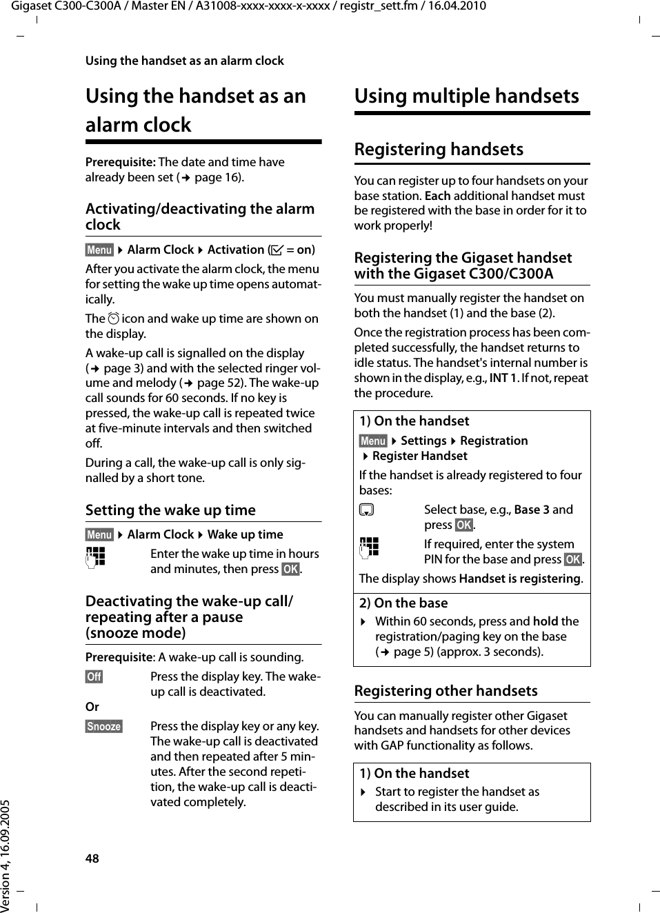 48Using the handset as an alarm clockGigaset C300-C300A / Master EN / A31008-xxxx-xxxx-x-xxxx / registr_sett.fm / 16.04.2010Version 4, 16.09.2005Using the handset as an alarm clockPrerequisite: The date and time have already been set (¢page 16).Activating/deactivating the alarm clock§Menu§ ¤Alarm Clock ¤Activation (³=on)After you activate the alarm clock, the menu for setting the wake up time opens automat-ically.The ¼ icon and wake up time are shown on the display.A wake-up call is signalled on the display (¢page 3) and with the selected ringer vol-ume and melody (¢page 52). The wake-up call sounds for 60 seconds. If no key is pressed, the wake-up call is repeated twice at five-minute intervals and then switched off. During a call, the wake-up call is only sig-nalled by a short tone. Setting the wake up time§Menu§ ¤Alarm Clock ¤Wake up time~Enter the wake up time in hours and minutes, then press §OK§.Deactivating the wake-up call/repeating after a pause (snooze mode)Prerequisite: A wake-up call is sounding.§Off§  Press the display key. The wake-up call is deactivated.Or §Snooze§  Press the display key or any key. The wake-up call is deactivated and then repeated after 5 min-utes. After the second repeti-tion, the wake-up call is deacti-vated completely.Using multiple handsetsRegistering handsetsYou can register up to four handsets on your base station. Each additional handset must be registered with the base in order for it to work properly!Registering the Gigaset handset with the Gigaset C300/C300AYou must manually register the handset on both the handset (1) and the base (2). Once the registration process has been com-pleted successfully, the handset returns to idle status. The handset&apos;s internal number is shown in the display, e.g., INT 1. If not, repeat the procedure. Registering other handsetsYou can manually register other Gigaset handsets and handsets for other devices with GAP functionality as follows. 1) On the handset§Menu§ ¤Settings ¤Registration ¤Register HandsetIf the handset is already registered to four bases:sSelect base, e.g., Base 3 and press §OK§.~If required, enter the system PIN for the base and press §OK§.The display shows Handset is registering.2) On the base¤Within 60 seconds, press and hold the registration/paging key on the base (¢page 5) (approx. 3 seconds). 1) On the handset¤Start to register the handset as described in its user guide.