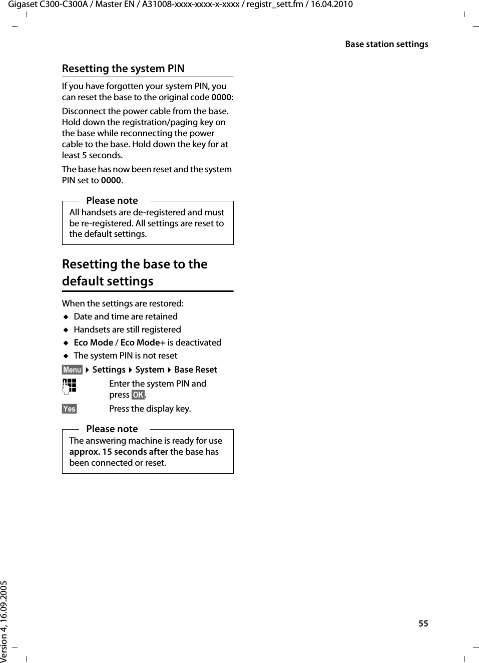 55Base station settingsGigaset C300-C300A / Master EN / A31008-xxxx-xxxx-x-xxxx / registr_sett.fm / 16.04.2010Version 4, 16.09.2005Resetting the system PINIf you have forgotten your system PIN, you can reset the base to the original code 0000:Disconnect the power cable from the base. Hold down the registration/paging key on the base while reconnecting the power cable to the base. Hold down the key for at least 5 seconds. The base has now been reset and the system PIN set to 0000.Resetting the base to the default settingsWhen the settings are restored:uDate and time are retained uHandsets are still registered uEco Mode / Eco Mode+ is deactivated uThe system PIN is not reset§Menu§ ¤Settings ¤System ¤Base Reset~Enter the system PIN and press §OK§.§Yes§ Press the display key.Please noteAll handsets are de-registered and must be re-registered. All settings are reset to the default settings.Please noteThe answering machine is ready for use approx. 15 seconds after the base has been connected or reset.