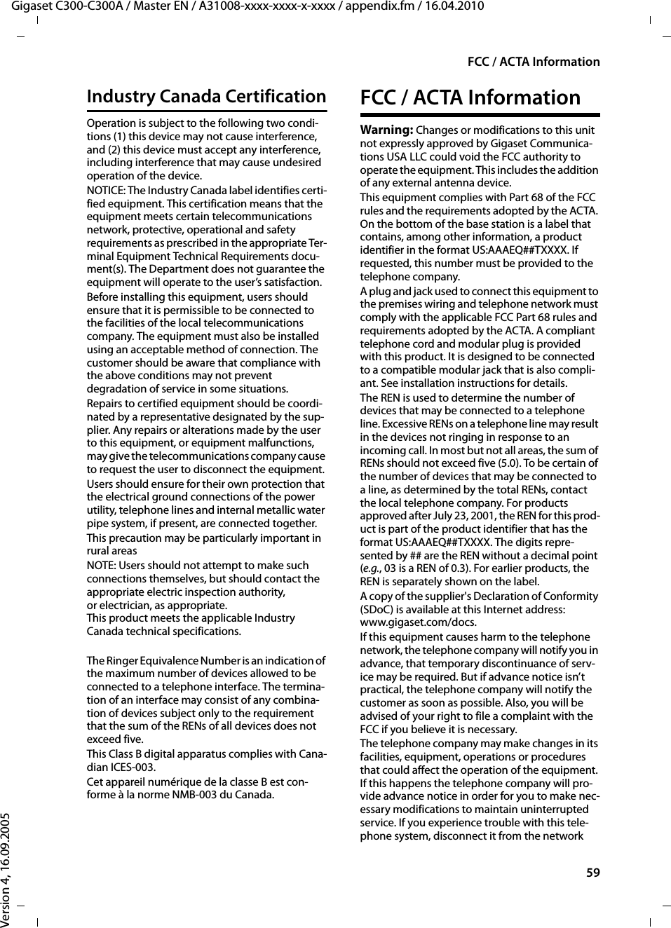 59FCC / ACTA InformationGigaset C300-C300A / Master EN / A31008-xxxx-xxxx-x-xxxx / appendix.fm / 16.04.2010Version 4, 16.09.2005Industry Canada CertificationOperation is subject to the following two condi-tions (1) this device may not cause interference, and (2) this device must accept any interference, including interference that may cause undesired operation of the device.NOTICE: The Industry Canada label identifies certi-fied equipment. This certification means that the equipment meets certain telecommunications network, protective, operational and safety requirements as prescribed in the appropriate Ter-minal Equipment Technical Requirements docu-ment(s). The Department does not guarantee the equipment will operate to the user’s satisfaction.Before installing this equipment, users should ensure that it is permissible to be connected to the facilities of the local telecommunications company. The equipment must also be installed using an acceptable method of connection. The customer should be aware that compliance with the above conditions may not prevent degradation of service in some situations.Repairs to certified equipment should be coordi-nated by a representative designated by the sup-plier. Any repairs or alterations made by the user to this equipment, or equipment malfunctions, may give the telecommunications company cause to request the user to disconnect the equipment.Users should ensure for their own protection that the electrical ground connections of the power utility, telephone lines and internal metallic water pipe system, if present, are connected together.This precaution may be particularly important in rural areasNOTE: Users should not attempt to make such connections themselves, but should contact the appropriate electric inspection authority, or electrician, as appropriate.This product meets the applicable Industry Canada technical specifications.The Ringer Equivalence Number is an indication of the maximum number of devices allowed to be connected to a telephone interface. The termina-tion of an interface may consist of any combina-tion of devices subject only to the requirement that the sum of the RENs of all devices does not exceed five.This Class B digital apparatus complies with Cana-dian ICES-003.Cet appareil numérique de la classe B est con-forme à la norme NMB-003 du Canada.FCC / ACTA InformationWarning: Changes or modifications to this unit not expressly approved by Gigaset Communica-tions USA LLC could void the FCC authority to operate the equipment. This includes the addition of any external antenna device.This equipment complies with Part 68 of the FCC rules and the requirements adopted by the ACTA. On the bottom of the base station is a label that contains, among other information, a product identifier in the format US:AAAEQ##TXXXX. If requested, this number must be provided to the telephone company.A plug and jack used to connect this equipment to the premises wiring and telephone network must comply with the applicable FCC Part 68 rules and requirements adopted by the ACTA. A compliant telephone cord and modular plug is provided with this product. It is designed to be connected to a compatible modular jack that is also compli-ant. See installation instructions for details.The REN is used to determine the number of devices that may be connected to a telephone line. Excessive RENs on a telephone line may result in the devices not ringing in response to an incoming call. In most but not all areas, the sum of RENs should not exceed five (5.0). To be certain of the number of devices that may be connected to a line, as determined by the total RENs, contact the local telephone company. For products approved after July 23, 2001, the REN for this prod-uct is part of the product identifier that has the format US:AAAEQ##TXXXX. The digits repre-sented by ## are the REN without a decimal point (e.g., 03 is a REN of 0.3). For earlier products, the REN is separately shown on the label.A copy of the supplier&apos;s Declaration of Conformity (SDoC) is available at this Internet address: www.gigaset.com/docs.If this equipment causes harm to the telephone network, the telephone company will notify you in advance, that temporary discontinuance of serv-ice may be required. But if advance notice isn’t practical, the telephone company will notify the customer as soon as possible. Also, you will be advised of your right to file a complaint with the FCC if you believe it is necessary.The telephone company may make changes in its facilities, equipment, operations or procedures that could affect the operation of the equipment. If this happens the telephone company will pro-vide advance notice in order for you to make nec-essary modifications to maintain uninterrupted service. If you experience trouble with this tele-phone system, disconnect it from the network 