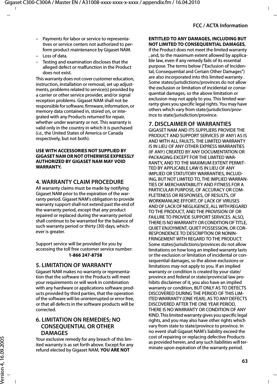 63FCC / ACTA InformationGigaset C300-C300A / Master EN / A31008-xxxx-xxxx-x-xxxx / appendix.fm / 16.04.2010Version 4, 16.09.2005– Payments for labor or service to representa-tives or service centers not authorized to per-form product maintenance by Gigaset NAM.– Loss of data.– Testing and examination discloses that the alleged defect or malfunction in the Product does not exist.This warranty does not cover customer education, instruction, installation or removal, set up adjust-ments, problems related to service(s) provided by a carrier or other service provider, and/or signal reception problems. Gigaset NAM shall not be responsible for software, firmware, information, or memory data contained in, stored on, or inte-grated with any Products returned for repair, whether under warranty or not. This warranty is valid only in the country in which it is purchased (i.e., the United States of America or Canada respectively, but not both).USE WITH ACCESSORIES NOT SUPPLIED BY GIGASET NAM OR NOT OTHERWISE EXPRESSLY AUTHORIZED BY GIGASET NAM MAY VOID WARRANTY.4. WARRANTY CLAIM PROCEDUREAll warranty claims must be made by notifying Gigaset NAM prior to the expiration of the war-ranty period. Gigaset NAM&apos;s obligation to provide warranty support shall not extend past the end of the warranty period, except that any product repaired or replaced during the warranty period shall continue to be warranted for the balance of such warranty period or thirty (30) days, which-ever is greater.Support service will be provided for you by accessing the toll free customer service number:1-866 247-87585. LIMITATION OF WARRANTYGigaset NAM makes no warranty or representa-tion that the software in the Products will meet your requirements or will work in combination with any hardware or applications software prod-ucts provided by third parties, that the operation of the software will be uninterrupted or error free, or that all defects in the software products will be corrected.6. LIMITATION ON REMEDIES; NO CONSEQUENTIAL OR OTHER DAMAGESYour exclusive remedy for any breach of this lim-ited warranty is as set forth above. Except for any refund elected by Gigaset NAM, YOU ARE NOT ENTITLED TO ANY DAMAGES, INCLUDING BUT NOT LIMITED TO CONSEQUENTIAL DAMAGES, if the Product does not meet the limited warranty , and, to the maximum extent allowed by applica-ble law, even if any remedy fails of its essential purpose. The terms below (&quot;Exclusion of Inciden-tal, Consequential and Certain Other Damages&quot;) are also incorporated into this limited warranty . Some states/jurisdictions/provinces do not allow the exclusion or limitation of incidental or conse-quential damages, so the above limitation or exclusion may not apply to you. This limited war-ranty gives you specific legal rights. You may have others which vary from state/jurisdiction/prov-ince to state/jurisdiction/province.7. DISCLAIMER OF WARRANTIESGIGASET NAM AND ITS SUPPLIERS PROVIDE THE PRODUCT AND SUPPORT SERVICES (IF ANY) AS IS AND WITH ALL FAULTS. THE LIMITED WARRANTY IS IN LIEU OF ANY OTHER EXPRESS WARRANTIES (IF ANY) CREATED BY ANY DOCUMENTATION OR PACKAGING EXCEPT FOR THE LIMITED WAR-RANTY, AND TO THE MAXIMUM EXTENT PERMIT-TED BY APPLICABLE LAW IS IN LIEU OF ANY IMPLIED OR STATUTORY WARRANTIES, INCLUD-ING, BUT NOT LIMITED TO, THE IMPLIED WARRAN-TIES OF MERCHANTABILITY AND FITNESS FOR A PARTICULAR PURPOSE, OF ACCURACY OR COM-PLETENESS OR RESPONSES, OF RESULTS, OF WORKMANLIKE EFFORT, OF LACK OF VIRUSES AND OF LACK OF NEGLIGENCE, ALL WITH REGARD TO THE PRODUCT, AND THE PROVISION OF OR FAILURE TO PROVIDE SUPPORT SERVICES. ALSO, THERE IS NO WARRANTY OR CONDITION OF TITLE, QUIET ENJOYMENT, QUIET POSSESSION, OR COR-RESPONDENCE TO DESCRIPTION OR NONIN-FRINGEMENT WITH REGARD TO THE PRODUCT. Some states/jurisdictions/provinces do not allow limitations on how long an implied warranty lasts or the exclusion or limitation of incidental or con-sequential damages, so the above exclusions or limitations may not apply to you. If an implied warranty or condition is created by your state/province and federal or state/provincial law pro-hibits disclaimer of it, you also have an implied warranty or condition, BUT ONLY AS TO DEFECTS DISCOVERED DURING THE PERIOD OF THIS LIM-ITED WARRANTY (ONE YEAR). AS TO ANY DEFECTS DISCOVERED AFTER THE ONE YEAR PERIOD, THERE IS NO WARRANTY OR CONDITION OF ANY KIND. This limited warranty gives you specific legal rights, and you may also have other rights which vary from state to state/province to province. In no event shall Gigaset NAM&apos;s liability exceed the cost of repairing or replacing defective Products as provided herein, and any such liabilities will ter-minate upon expiration of the warranty period.