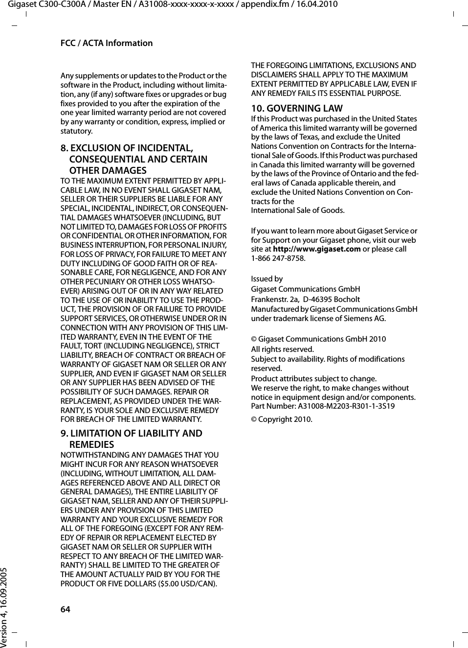 64FCC / ACTA InformationGigaset C300-C300A / Master EN / A31008-xxxx-xxxx-x-xxxx / appendix.fm / 16.04.2010Version 4, 16.09.2005Any supplements or updates to the Product or the software in the Product, including without limita-tion, any (if any) software fixes or upgrades or bug fixes provided to you after the expiration of the one year limited warranty period are not covered by any warranty or condition, express, implied or statutory.8. EXCLUSION OF INCIDENTAL, CONSEQUENTIAL AND CERTAIN OTHER DAMAGESTO THE MAXIMUM EXTENT PERMITTED BY APPLI-CABLE LAW, IN NO EVENT SHALL GIGASET NAM, SELLER OR THEIR SUPPLIERS BE LIABLE FOR ANY SPECIAL, INCIDENTAL, INDIRECT, OR CONSEQUEN-TIAL DAMAGES WHATSOEVER (INCLUDING, BUT NOT LIMITED TO, DAMAGES FOR LOSS OF PROFITS OR CONFIDENTIAL OR OTHER INFORMATION, FOR BUSINESS INTERRUPTION, FOR PERSONAL INJURY, FOR LOSS OF PRIVACY, FOR FAILURE TO MEET ANY DUTY INCLUDING OF GOOD FAITH OR OF REA-SONABLE CARE, FOR NEGLIGENCE, AND FOR ANY OTHER PECUNIARY OR OTHER LOSS WHATSO-EVER) ARISING OUT OF OR IN ANY WAY RELATED TO THE USE OF OR INABILITY TO USE THE PROD-UCT, THE PROVISION OF OR FAILURE TO PROVIDE SUPPORT SERVICES, OR OTHERWISE UNDER OR IN CONNECTION WITH ANY PROVISION OF THIS LIM-ITED WARRANTY, EVEN IN THE EVENT OF THE FAULT, TORT (INCLUDING NEGLIGENCE), STRICT LIABILITY, BREACH OF CONTRACT OR BREACH OF WARRANTY OF GIGASET NAM OR SELLER OR ANY SUPPLIER, AND EVEN IF GIGASET NAM OR SELLER OR ANY SUPPLIER HAS BEEN ADVISED OF THE POSSIBILITY OF SUCH DAMAGES. REPAIR OR REPLACEMENT, AS PROVIDED UNDER THE WAR-RANTY, IS YOUR SOLE AND EXCLUSIVE REMEDY FOR BREACH OF THE LIMITED WARRANTY.9. LIMITATION OF LIABILITY AND REMEDIESNOTWITHSTANDING ANY DAMAGES THAT YOU MIGHT INCUR FOR ANY REASON WHATSOEVER (INCLUDING, WITHOUT LIMITATION, ALL DAM-AGES REFERENCED ABOVE AND ALL DIRECT OR GENERAL DAMAGES), THE ENTIRE LIABILITY OF GIGASET NAM, SELLER AND ANY OF THEIR SUPPLI-ERS UNDER ANY PROVISION OF THIS LIMITED WARRANTY AND YOUR EXCLUSIVE REMEDY FOR ALL OF THE FOREGOING (EXCEPT FOR ANY REM-EDY OF REPAIR OR REPLACEMENT ELECTED BY GIGASET NAM OR SELLER OR SUPPLIER WITH RESPECT TO ANY BREACH OF THE LIMITED WAR-RANTY) SHALL BE LIMITED TO THE GREATER OF THE AMOUNT ACTUALLY PAID BY YOU FOR THE PRODUCT OR FIVE DOLLARS ($5.00 USD/CAN). THE FOREGOING LIMITATIONS, EXCLUSIONS AND DISCLAIMERS SHALL APPLY TO THE MAXIMUM EXTENT PERMITTED BY APPLICABLE LAW, EVEN IF ANY REMEDY FAILS ITS ESSENTIAL PURPOSE.10. GOVERNING LAWIf this Product was purchased in the United States of America this limited warranty will be governed by the laws of Texas, and exclude the United Nations Convention on Contracts for the Interna-tional Sale of Goods. If this Product was purchased in Canada this limited warranty will be governed by the laws of the Province of Ontario and the fed-eral laws of Canada applicable therein, and exclude the United Nations Convention on Con-tracts for theInternational Sale of Goods.If you want to learn more about Gigaset Service or for Support on your Gigaset phone, visit our web site at http://www.gigaset.com or please call1-866 247-8758.Issued byGigaset Communications GmbHFrankenstr. 2a,  D-46395 BocholtManufactured by Gigaset Communications GmbH under trademark license of Siemens AG.© Gigaset Communications GmbH 2010All rights reserved.Subject to availability. Rights of modifications reserved.Product attributes subject to change.We reserve the right, to make changes without notice in equipment design and/or components.Part Number: A31008-M2203-R301-1-3S19© Copyright 2010.