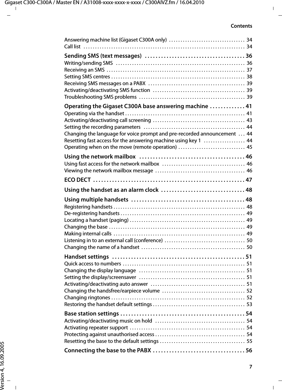 7ContentsGigaset C300-C300A / Master EN / A31008-xxxx-xxxx-x-xxxx / C300AIVZ.fm / 16.04.2010Version 4, 16.09.2005Answering machine list (Gigaset C300A only)  . . . . . . . . . . . . . . . . . . . . . . . . . . . . . . . . .  34Call list   . . . . . . . . . . . . . . . . . . . . . . . . . . . . . . . . . . . . . . . . . . . . . . . . . . . . . . . . . . . . . . . . . . . . . .  34Sending SMS (text messages)   . . . . . . . . . . . . . . . . . . . . . . . . . . . . . . . . . . . . . 36Writing/sending SMS   . . . . . . . . . . . . . . . . . . . . . . . . . . . . . . . . . . . . . . . . . . . . . . . . . . . . . . . .  36Receiving an SMS  . . . . . . . . . . . . . . . . . . . . . . . . . . . . . . . . . . . . . . . . . . . . . . . . . . . . . . . . . . . .  37Setting SMS centres . . . . . . . . . . . . . . . . . . . . . . . . . . . . . . . . . . . . . . . . . . . . . . . . . . . . . . . . . .  38Receiving SMS messages on a PABX  . . . . . . . . . . . . . . . . . . . . . . . . . . . . . . . . . . . . . . . . . .  39Activating/deactivating SMS function  . . . . . . . . . . . . . . . . . . . . . . . . . . . . . . . . . . . . . . . .  39Troubleshooting SMS problems  . . . . . . . . . . . . . . . . . . . . . . . . . . . . . . . . . . . . . . . . . . . . . .  39Operating the Gigaset C300A base answering machine . . . . . . . . . . . . . 41Operating via the handset . . . . . . . . . . . . . . . . . . . . . . . . . . . . . . . . . . . . . . . . . . . . . . . . . . . . 41Activating/deactivating call screening  . . . . . . . . . . . . . . . . . . . . . . . . . . . . . . . . . . . . . . . .  43Setting the recording parameters   . . . . . . . . . . . . . . . . . . . . . . . . . . . . . . . . . . . . . . . . . . . .  44Changing the language for voice prompt and pre-recorded announcement  . . .  44Resetting fast access for the answering machine using key 1   . . . . . . . . . . . . . . . . . .  44Operating when on the move (remote operation) . . . . . . . . . . . . . . . . . . . . . . . . . . . . .  45Using the network mailbox   . . . . . . . . . . . . . . . . . . . . . . . . . . . . . . . . . . . . . . . 46Using fast access for the network mailbox   . . . . . . . . . . . . . . . . . . . . . . . . . . . . . . . . . . . .  46Viewing the network mailbox message  . . . . . . . . . . . . . . . . . . . . . . . . . . . . . . . . . . . . . . .  46ECO DECT  . . . . . . . . . . . . . . . . . . . . . . . . . . . . . . . . . . . . . . . . . . . . . . . . . . . . . . . . 47Using the handset as an alarm clock  . . . . . . . . . . . . . . . . . . . . . . . . . . . . . . . 48Using multiple handsets  . . . . . . . . . . . . . . . . . . . . . . . . . . . . . . . . . . . . . . . . . . 48Registering handsets . . . . . . . . . . . . . . . . . . . . . . . . . . . . . . . . . . . . . . . . . . . . . . . . . . . . . . . . .  48De-registering handsets . . . . . . . . . . . . . . . . . . . . . . . . . . . . . . . . . . . . . . . . . . . . . . . . . . . . . .  49Locating a handset (paging) . . . . . . . . . . . . . . . . . . . . . . . . . . . . . . . . . . . . . . . . . . . . . . . . . .  49Changing the base . . . . . . . . . . . . . . . . . . . . . . . . . . . . . . . . . . . . . . . . . . . . . . . . . . . . . . . . . . .  49Making internal calls  . . . . . . . . . . . . . . . . . . . . . . . . . . . . . . . . . . . . . . . . . . . . . . . . . . . . . . . . .  49Listening in to an external call (conference)  . . . . . . . . . . . . . . . . . . . . . . . . . . . . . . . . . . .  50Changing the name of a handset  . . . . . . . . . . . . . . . . . . . . . . . . . . . . . . . . . . . . . . . . . . . . .  50Handset settings   . . . . . . . . . . . . . . . . . . . . . . . . . . . . . . . . . . . . . . . . . . . . . . . . . 51Quick access to numbers  . . . . . . . . . . . . . . . . . . . . . . . . . . . . . . . . . . . . . . . . . . . . . . . . . . . . . 51Changing the display language   . . . . . . . . . . . . . . . . . . . . . . . . . . . . . . . . . . . . . . . . . . . . . .  51Setting the display/screensaver  . . . . . . . . . . . . . . . . . . . . . . . . . . . . . . . . . . . . . . . . . . . . . .  51Activating/deactivating auto answer  . . . . . . . . . . . . . . . . . . . . . . . . . . . . . . . . . . . . . . . . .  51Changing the handsfree/earpiece volume  . . . . . . . . . . . . . . . . . . . . . . . . . . . . . . . . . . . .  52Changing ringtones . . . . . . . . . . . . . . . . . . . . . . . . . . . . . . . . . . . . . . . . . . . . . . . . . . . . . . . . . .  52Restoring the handset default settings . . . . . . . . . . . . . . . . . . . . . . . . . . . . . . . . . . . . . . . .  53Base station settings . . . . . . . . . . . . . . . . . . . . . . . . . . . . . . . . . . . . . . . . . . . . . . 54Activating/deactivating music on hold   . . . . . . . . . . . . . . . . . . . . . . . . . . . . . . . . . . . . . . .  54Activating repeater support  . . . . . . . . . . . . . . . . . . . . . . . . . . . . . . . . . . . . . . . . . . . . . . . . . .  54Protecting against unauthorised access . . . . . . . . . . . . . . . . . . . . . . . . . . . . . . . . . . . . . . .  54Resetting the base to the default settings . . . . . . . . . . . . . . . . . . . . . . . . . . . . . . . . . . . . .  55Connecting the base to the PABX  . . . . . . . . . . . . . . . . . . . . . . . . . . . . . . . . . . 56